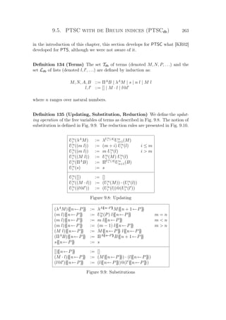 9.5. PTSC with de Bruijn indices (PTSCdb) 263
in the introduction of this chapter, this section develops for PTSC what [KR02]
developed for PTS, although we were not aware of it.
Deﬁnition 134 (Terms) The set Tdb of terms (denoted M, N, P, . . .) and the
set Ldb of lists (denoted l, l , . . .) are deﬁned by induction as:
M, N, A, B ::= ΠA
B | λA
M | s | n l | M l
l, l ::= [] | M · l | l@l
where n ranges over natural numbers.
Deﬁnition 135 (Updating, Substitution, Reduction) We deﬁne the updat-
ing operation of the free variables of terms as described in Fig. 9.8. The notion of
substitution is deﬁned in Fig. 9.9. The reduction rules are presented in Fig. 9.10.
Un
i (λA
M) := λUn
i (A)
Un
i+1(M)
Un
i ((m l)) := (m + i) Un
i (l) i ≤ m
Un
i ((m l)) := m Un
i (l) i  m
Un
i ((M l)) := Un
i (M) Un
i (l)
Un
i (ΠA
B) := ΠUn
i (A)
Un
n+1(B)
Un
i (s) := s
Un
i ([]) := []
Un
i ((M · l)) := (Un
i (M)) · (Un
i (l))
Un
i ((l@l )) := (Un
i (l))@(Un
i (l ))
Figure 9.8: Updating
(λA
M){{n←P}} := λA{{n←P}}
M{{n + 1←P}}
(m l){{n←P}} := Un
0 (P) l{{n←P}} m = n
(m l){{n←P}} := m l{{n←P}} m  n
(m l){{n←P}} := (m − 1) l{{n←P}} m  n
(M l){{n←P}} := M{{n←P}} l{{n←P}}
(ΠA
B){{n←P}} := ΠA{{n←P}}
B{{n + 1←P}}
s{{n←P}} := s
[]{{n←P}} := []
(M · l){{n←P}} := (M{{n←P}}) · (l{{n←P}})
(l@l ){{n←P}} := (l{{n←P}})@(l {{n←P}})
Figure 9.9: Substitutions
 