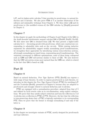 Introduction 5
LJT, and its higher-order calculus λ that provides its proof-terms, to natural de-
duction and λ-calculus. We also prove PSN of λ as another illustration of the
safeness and minimality technique from Chapter 4. We then relate LJQ and its
proof-terms to (the modiﬁed version of) the CBV calculus λC [Mog88] presented
in Chapter 3.
Chapter 7
In this chapter we apply the methodology of Chapter 2 and Chapter 6 (for G3ii) to
the depth-bounded intuitionistic sequent calculus G4ii of [Hud89, Hud92, Dyc92].
We ﬁrst show how G4ii is obtained from LJQ. We then present a higher-order
calculus for it —decorating proofs with proof-terms, which uses constructors cor-
responding to admissible rules such as the cut-rule. While existing inductive
arguments for admissibility suggest weakly normalising proof transformations,
we strengthen these approaches by introducing various term-reduction systems,
all strongly normalising on typed terms, representing proof transformations. The
variations correspond to diﬀerent optimisations, some of them being orthogonal
such as CBN and CBV sub-systems similar to those of G3ii. We note however
that the CBV sub-system seems more natural than the CBN one, which is related
to the fact that G4ii is based on LJQ.
Part II
Chapter 8
Based on natural deduction, Pure Type Systems (PTS) [Bar92] can express a
wide range of type theories. In order to express proof-search in such theories, we
introduce in this chapter the Pure Type Sequent Calculi (PTSC) by enriching LJT
and the λ-calculus [Her95], presented in Chapter 6, because they are adapted to
proof-search and strongly related to natural deduction and λ-calculus.
PTSC are equipped with a normalisation procedure, adapted from that of λ
and deﬁned by local rewrite rules as in cut-elimination, using explicit substitu-
tions. We prove that they satisfy subject reduction and turn the reﬂection in λ of
λ-calculus into a reﬂection in PTSC of PTS. Moreover, the fact that the reﬂection
is type-preserving shows that a PTSC is logically equivalent to its corresponding
PTS. Then we prove that the former is strongly normalising if and only if the
latter is.
Chapter 9
In this chapter we investigate variants of PTSC, mostly designed for proof-search
and type inference.
 
