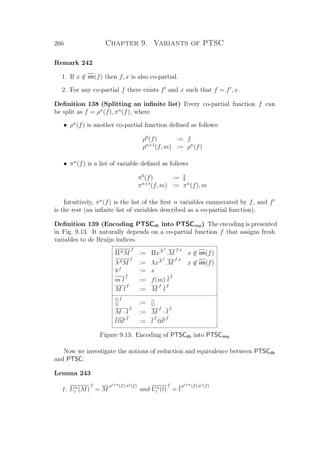 266 Chapter 9. Variants of PTSC
Remark 242
1. If x /∈ im(f) then f, x is also co-partial.
2. For any co-partial f there exists f and x such that f = f , x.
Deﬁnition 138 (Splitting an inﬁnite list) Every co-partial function f can
be split as f = ρn
(f), πn
(f), where
• ρn
(f) is another co-partial function deﬁned as follows:
ρ0
(f) := f
ρn+1
(f, m) := ρn
(f)
• πn
(f) is a list of variable deﬁned as follows
π0
(f) := []
πn+1
(f, m) := πn
(f), m
Intuitively, πn
(f) is the list of the ﬁrst n variables enumerated by f, and f
is the rest (an inﬁnite list of variables described as a co-partial function).
Deﬁnition 139 (Encoding PTSCdb into PTSCimp) The encoding is presented
in Fig. 9.13. It naturally depends on a co-partial function f that assigns fresh
variables to de Bruijn indices.
ΠAM
f
:= ΠxA
f
.M
f,x
x ∈ im(f)
λAM
f
:= λxA
f
.M
f,x
x ∈ im(f)
sf
:= s
m l
f
:= f(m) l
f
M l
f
:= M
f
l
f
[]
f
:= []
M · l
f
:= M
f
· l
f
l@l
f
:= l
f
@l
f
Figure 9.13: Encoding of PTSCdb into PTSCimp
Now we investigate the notions of reduction and equivalence between PTSCdb
and PTSC:
Lemma 243
1. Un
i (M)
f
= M
ρi+n(f),πi(f)
and Un
i (l)
f
= l
ρi+n(f),πi(f)
 