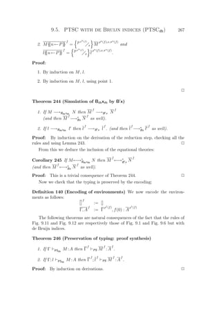 9.5. PTSC with de Bruijn indices (PTSCdb) 267
2. M{{n←P}}
f
= P
ρn(f)
x M
ρn(f),x,πn(f)
and
l{{n←P}}
f
= P
ρn(f)
x l
ρn(f),x,πn(f)
.
Proof:
1. By induction on M, l.
2. By induction on M, l, using point 1.
P
Theorem 244 (Simulation of Bdbxdb by B x)
1. If M −→Bdbxdb
N then M
f
−→B x N
f
(and then M
f
−→∗
Bx N
f
as well).
2. If l −→Bdbxdb
l then l
f
−→B x l
f
. (and then l
f
−→∗
Bx l
f
as well).
Proof: By induction on the derivation of the reduction step, checking all the
rules and using Lemma 243. P
From this we deduce the inclusion of the equational theories:
Corollary 245 If M←→∗
Bdbxdb
N then M
f
←→∗
B x N
f
(and then M
f
←→∗
Bx N
f
as well).
Proof: This is a trivial consequence of Theorem 244. P
Now we check that the typing is preserved by the encoding:
Deﬁnition 140 (Encoding of environments) We now encode the environ-
ments as follows:
[]
f
:= []
Γ, A
f
:= Γ
ρ1(f)
, f(0) : A
ρ1(f)
The following theorems are natural consequences of the fact that the rules of
Fig. 9.11 and Fig. 9.12 are respectively those of Fig. 9.1 and Fig. 9.6 but with
de Bruijn indices.
Theorem 246 (Preservation of typing: proof synthesis)
1. If Γ PSdb
M :A then Γ
f
PS M
f
:A
f
.
2. If Γ; l PSdb
M :A then Γ
f
; l
f
PS M
f
:A
f
.
Proof: By induction on derivations. P
 