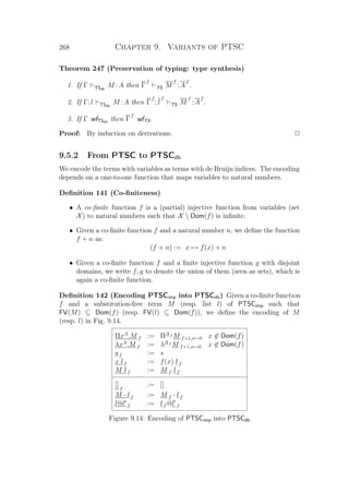 268 Chapter 9. Variants of PTSC
Theorem 247 (Preservation of typing: type synthesis)
1. If Γ TSdb
M :A then Γ
f
TS M
f
:A
f
.
2. If Γ; l TSdb
M :A then Γ
f
; l
f
TS M
f
:A
f
.
3. If Γ wfTSdb
then Γ
f
wfTS.
Proof: By induction on derivations. P
9.5.2 From PTSC to PTSCdb
We encode the terms with variables as terms with de Bruijn indices. The encoding
depends on a one-to-one function that maps variables to natural numbers.
Deﬁnition 141 (Co-ﬁniteness)
• A co-ﬁnite function f is a (partial) injective function from variables (set
X) to natural numbers such that X  Dom(f) is inﬁnite.
• Given a co-ﬁnite function f and a natural number n, we deﬁne the function
f + n as:
(f + n) := x → f(x) + n
• Given a co-ﬁnite function f and a ﬁnite injective function g with disjoint
domains, we write f, g to denote the union of them (seen as sets), which is
again a co-ﬁnite function.
Deﬁnition 142 (Encoding PTSCimp into PTSCdb) Given a co-ﬁnite function
f and a substitution-free term M (resp. list l) of PTSCimp such that
FV(M) ⊆ Dom(f) (resp. FV(l) ⊆ Dom(f)), we deﬁne the encoding of M
(resp. l) in Fig. 9.14.
ΠxA
.M f := ΠA f M f+1,x→0 x ∈ Dom(f)
λxA
.M f := λA f M f+1,x→0 x ∈ Dom(f)
sf := s
x lf := f(x) lf
M lf := M f lf
[]f
:= []
M · lf := M f · lf
l@l f := lf @l f
Figure 9.14: Encoding of PTSCimp into PTSCdb
 