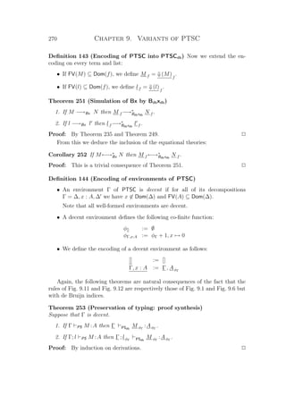 270 Chapter 9. Variants of PTSC
Deﬁnition 143 (Encoding of PTSC into PTSCdb) Now we extend the en-
coding on every term and list:
• If FV(M) ⊆ Dom(f), we deﬁne M f = ⇓(M)f
.
• If FV(l) ⊆ Dom(f), we deﬁne lf = ⇓(l)f
.
Theorem 251 (Simulation of Bx by Bdbxdb)
1. If M −→Bx N then M f −→∗
Bdbxdb
N f .
2. If l −→Bx l then lf −→∗
Bdbxdb
l f .
Proof: By Theorem 235 and Theorem 249. P
From this we deduce the inclusion of the equational theories:
Corollary 252 If M←→∗
Bx N then M f ←→∗
Bdbxdb
N f .
Proof: This is a trivial consequence of Theorem 251. P
Deﬁnition 144 (Encoding of environments of PTSC)
• An environment Γ of PTSC is decent if for all of its decompositions
Γ = ∆, x : A, ∆ we have x ∈ Dom(∆) and FV(A) ⊆ Dom(∆).
Note that all well-formed environments are decent.
• A decent environment deﬁnes the following co-ﬁnite function:
φ[] := ∅
φΓ,x:A := φΓ + 1, x → 0
• We deﬁne the encoding of a decent environment as follows:
[] := []
Γ, x : A := Γ , AφΓ
Again, the following theorems are natural consequences of the fact that the
rules of Fig. 9.11 and Fig. 9.12 are respectively those of Fig. 9.1 and Fig. 9.6 but
with de Bruijn indices.
Theorem 253 (Preservation of typing: proof synthesis)
Suppose that Γ is decent.
1. If Γ PS M :A then Γ PSdb
M φΓ
:AφΓ
.
2. If Γ; l PS M :A then Γ ; lφΓ PSdb
M φΓ
:AφΓ
.
Proof: By induction on derivations. P
 