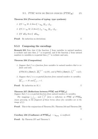 9.5. PTSC with de Bruijn indices (PTSCdb) 271
Theorem 254 (Preservation of typing: type synthesis)
1. If Γ TS M :A then Γ TSdb
M φΓ
:AφΓ
.
2. If Γ; l TS M :A then Γ ; lφΓ TSdb
M φΓ
:AφΓ
.
3. If Γ wfTS then Γ wfTSdb
.
Proof: By induction on derivations. P
9.5.3 Composing the encodings
Remark 255 Note that if the function f from variables to natural numbers
is co-ﬁnite and onto then f−1
is co-partial, and if the function f from natural
numbers to variables is co-partial then f−1
is co-ﬁnite and onto.
Theorem 256 (Composition)
1. Suppose that f is a function from variables to natural numbers that is co-
ﬁnite and onto.
If FV(M)⊆Dom(f), M f
f−1
=⇓(M), and if FV(l)⊆Dom(f), lf
f−1
=⇓(l).
2. Suppose that f is a co-partial function from natural numbers to variables.
M
f
f−1 = M and l
f
f−1 = l.
Proof: By induction on M, l. P
Theorem 257 (Reﬂections between PTSC and PTSCdb)
Suppose that f is a co-partial function from natural numbers to variables.
The mappings (_)f−1
and (_)
f
form a reﬂection in PTSC of PTSCdb
(more precisely, in the fragment of those terms whose free variables are in the
image of f).
Proof: This is the conjunction of Theorem 251, Theorem 244 and Theorem 256.
P
Corollary 258 (Conﬂuence of PTSCdb) −→Bdbxdb
is conﬂuent.
Proof: By Theorem 257 and Theorem 5. P
 