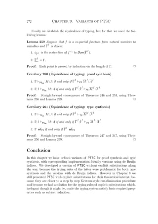 272 Chapter 9. Variants of PTSC
Finally we establish the equivalence of typing, but for that we need the fol-
lowing lemma:
Lemma 259 Suppose that f is a co-partial function from natural numbers to
variables and Γ
f
is decent.
1. φΓ
f is the restriction of f−1
to Dom(Γ
f
).
2. Γ
f
= Γ.
Proof: Each point is proved by induction on the length of Γ. P
Corollary 260 (Equivalence of typing: proof synthesis)
1. Γ PSdb
M :A if and only if Γ
f
PS M
f
:A
f
2. Γ; l PSdb
M :A if and only if Γ
f
; l
f
PS M
f
:A
f
Proof: Straightforward consequence of Theorems 246 and 253, using Theo-
rems 256 and Lemma 259. P
Corollary 261 (Equivalence of typing: type synthesis)
1. Γ TSdb
M :A if and only if Γ
f
TS M
f
:A
f
2. Γ; l TSdb
M :A if and only if Γ
f
; l
f
TS M
f
:A
f
3. Γ wfTS if and only if Γ
f
wfTS
Proof: Straightforward consequence of Theorems 247 and 247, using Theo-
rems 256 and Lemma 259. P
Conclusion
In this chapter we have deﬁned variants of PTSC for proof synthesis and type
synthesis, with corresponding implementation-friendly versions using de Bruijn
indices. We developed a version of PTSC without explicit substitutions along
the way, because the typing rules of the latter were problematic for both type
synthesis and the versions with de Bruijn indices. However in Chapter 8 we
still presented PTSC with explicit substitutions for their theoretical interest, be-
cause they are closer to a step by step Gentzen-style cut-elimination procedure
and because we had a solution for the typing rules of explicit substitutions which,
inelegant though it might be, made the typing system satisfy basic required prop-
erties such as subject reduction.
 