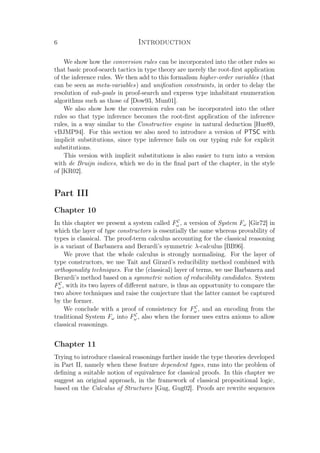 6 Introduction
We show how the conversion rules can be incorporated into the other rules so
that basic proof-search tactics in type theory are merely the root-ﬁrst application
of the inference rules. We then add to this formalism higher-order variables (that
can be seen as meta-variables) and uniﬁcation constraints, in order to delay the
resolution of sub-goals in proof-search and express type inhabitant enumeration
algorithms such as those of [Dow93, Mun01].
We also show how the conversion rules can be incorporated into the other
rules so that type inference becomes the root-ﬁrst application of the inference
rules, in a way similar to the Constructive engine in natural deduction [Hue89,
vBJMP94]. For this section we also need to introduce a version of PTSC with
implicit substitutions, since type inference fails on our typing rule for explicit
substitutions.
This version with implicit substitutions is also easier to turn into a version
with de Bruijn indices, which we do in the ﬁnal part of the chapter, in the style
of [KR02].
Part III
Chapter 10
In this chapter we present a system called FC
ω , a version of System Fω [Gir72] in
which the layer of type constructors is essentially the same whereas provability of
types is classical. The proof-term calculus accounting for the classical reasoning
is a variant of Barbanera and Berardi’s symmetric λ-calculus [BB96].
We prove that the whole calculus is strongly normalising. For the layer of
type constructors, we use Tait and Girard’s reducibility method combined with
orthogonality techniques. For the (classical) layer of terms, we use Barbanera and
Berardi’s method based on a symmetric notion of reducibility candidates. System
FC
ω , with its two layers of diﬀerent nature, is thus an opportunity to compare the
two above techniques and raise the conjecture that the latter cannot be captured
by the former.
We conclude with a proof of consistency for FC
ω , and an encoding from the
traditional System Fω into FC
ω , also when the former uses extra axioms to allow
classical reasonings.
Chapter 11
Trying to introduce classical reasonings further inside the type theories developed
in Part II, namely when these feature dependent types, runs into the problem of
deﬁning a suitable notion of equivalence for classical proofs. In this chapter we
suggest an original approach, in the framework of classical propositional logic,
based on the Calculus of Structures [Gug, Gug02]. Proofs are rewrite sequences
 