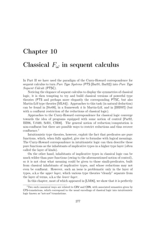 Chapter 10
Classical Fω in sequent calculus
In Part II we have used the paradigm of the Curry-Howard correspondence for
sequent calculus to turn Pure Type Systems (PTS [Bar91, Bar92]) into Pure Type
Sequent Calculi (PTSC).
Noticing the elegance of sequent calculus to display the symmetries of classical
logic, it is then tempting to try and build classical versions of powerful type
theories (PTS and perhaps more elegantly the corresponding PTSC, but also
Martin-Löf type theories [ML84]). Approaches to this task (in natural deduction)
can be found in [Ste00], in a framework à la Martin-Löf, and in [BHS97] (but
with a conﬂuent restriction of the reductions of classical logic).
Approaches to the Curry-Howard correspondence for classical logic converge
towards the idea of programs equipped with some notion of control [Par92,
BB96, Urb00, Sel01, CH00]. The general notion of reduction/computation is
non-conﬂuent but there are possible ways to restrict reductions and thus recover
conﬂuence.1
Intuitionistic type theories, however, exploit the fact that predicates are pure
functions, which, when fully applied, give rise to formulae with logical meanings.
The Curry-Howard correspondence in intuitionistic logic can then describe these
pure functions as the inhabitants of implicative types in a higher type layer (often
called the layer of kinds).
On the other hand, inhabitants of implicative types in classical logic can be
much wilder than pure functions (owing to the aforementioned notion of control),
so it is not clear what meaning could be given to those simili-predicates, built
from classical inhabitants of implicative types, and whose reductions may not
even be conﬂuent. However, such an issue is problematic only in the layer of
types, a.k.a the upper layer, which various type theories “cleanly” separate from
the layer of terms, a.k.a the lower layer.
In this chapter, most of which appeared in [LM06], we show that it is perfectly
1
Two such canonical ways are related to CBV and CBN, with associated semantics given by
CPS-translations, which correspond to the usual encodings of classical logic into intuitionistic
logic known as “not-not”-translations.
277
 