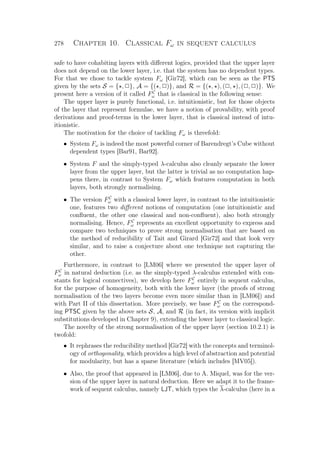 278 Chapter 10. Classical Fω in sequent calculus
safe to have cohabiting layers with diﬀerent logics, provided that the upper layer
does not depend on the lower layer, i.e. that the system has no dependent types.
For that we chose to tackle system Fω [Gir72], which can be seen as the PTS
given by the sets S = { , P}, A = {( , P)}, and R = {( , ), (P, ), (P, P)}. We
present here a version of it called FC
ω that is classical in the following sense:
The upper layer is purely functional, i.e. intuitionistic, but for those objects
of the layer that represent formulae, we have a notion of provability, with proof
derivations and proof-terms in the lower layer, that is classical instead of intu-
itionistic.
The motivation for the choice of tackling Fω is threefold:
• System Fω is indeed the most powerful corner of Barendregt’s Cube without
dependent types [Bar91, Bar92].
• System F and the simply-typed λ-calculus also cleanly separate the lower
layer from the upper layer, but the latter is trivial as no computation hap-
pens there, in contrast to System Fω which features computation in both
layers, both strongly normalising.
• The version FC
ω with a classical lower layer, in contrast to the intuitionistic
one, features two diﬀerent notions of computation (one intuitionistic and
conﬂuent, the other one classical and non-conﬂuent), also both strongly
normalising. Hence, FC
ω represents an excellent opportunity to express and
compare two techniques to prove strong normalisation that are based on
the method of reducibility of Tait and Girard [Gir72] and that look very
similar, and to raise a conjecture about one technique not capturing the
other.
Furthermore, in contrast to [LM06] where we presented the upper layer of
FC
ω in natural deduction (i.e. as the simply-typed λ-calculus extended with con-
stants for logical connectives), we develop here FC
ω entirely in sequent calculus,
for the purpose of homogeneity, both with the lower layer (the proofs of strong
normalisation of the two layers become even more similar than in [LM06]) and
with Part II of this dissertation. More precisely, we base FC
ω on the correspond-
ing PTSC given by the above sets S, A, and R (in fact, its version with implicit
substitutions developed in Chapter 9), extending the lower layer to classical logic.
The novelty of the strong normalisation of the upper layer (section 10.2.1) is
twofold:
• It rephrases the reducibility method [Gir72] with the concepts and terminol-
ogy of orthogonality, which provides a high level of abstraction and potential
for modularity, but has a sparse literature (which includes [MV05]).
• Also, the proof that appeared in [LM06], due to A. Miquel, was for the ver-
sion of the upper layer in natural deduction. Here we adapt it to the frame-
work of sequent calculus, namely LJT, which types the λ-calculus (here in a
 