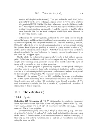 10.1. The calculus FC
ω 279
version with implicit substitutions). This also makes the result itself, inde-
pendently from the proof technique, slightly newer. However let us mention
the proofs in [DU03, Kik04a] (the latter also using the reducibility method)
for λ with explicit substitutions, but without the logical constructions (for
conjunction, disjunction, an quantiﬁers) and the concepts of duality, which
arise from the fact that we want to express in this layer some formulae to
be proved in classical logic.
The technique for the strong normalisation of the lower layer (section 10.2.2)
adapts Barbanera and Berardi’s method based on a symmetric notion of reducibil-
ity candidate [BB96] and a ﬁxpoint construction. Previous works (e.g. [Pol04a,
DGLL05]) adapt it to prove the strong normalisation of various sequent calculi,
but (to our knowledge) not pushing it to such a typing system as that of FC
ω
(with a notion of computation on types). Note that we also introduce the notion
of orthogonality in the proof technique (to elegantly express it and compare it to
the proof for the upper layer).
On the whole, the technical development of FC
ω works in fact without any sur-
prise. Diﬃculties would come with dependent types (the only feature of Baren-
dregt’s Cube missing here), precisely because they would pollute the layer of
types with non-conﬂuence and unclear semantics.
Finally, the main purpose of presenting together the two proof techniques
described above is to express them whilst pointing out similarities, and to examine
whether or not the concepts of the symmetric candidates method can be captured
by the concept of orthogonality. We conjecture that it cannot.
Section 10.1 introduces FC
ω , section 10.2 establishes the strong normalisation
of the two layers, concluding with a comparative discussion and the aforemen-
tioned conjecture, and section 10.3 establishes some logical properties of FC
ω ,
such as consistency and the fact that it encodes Fω equipped with the axiom of
elimination of double negation.
10.1 The calculus FC
ω
10.1.1 Syntax
Deﬁnition 145 (Grammar of FC
ω ) FC
ω distinguishes ﬁve syntactic categories:
kinds, type constructors, type lists, terms and programs, presented in Fig. 10.1,
where α, β, . . . range over a set VarT
of constructor variables and x, y, . . . range
over a set Var of term variables.
The constructions µxA
.p bind x in p, λxA
yB
.p bind x and y in p. The con-
structions ∀αK
.B, ∃αK
.B and λαK
.B bind α in B, including those in a sub-term
of the form α l. In other words, constructor variables form a syntactic category of
their own (as well as term variables), and α l and α l are two diﬀerent constructs
using the same variable.
 