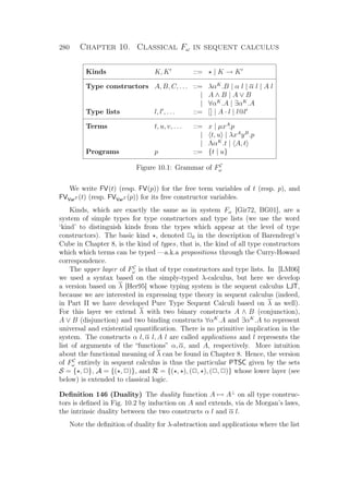 280 Chapter 10. Classical Fω in sequent calculus
Kinds K, K ::= | K → K
Type constructors A, B, C, . . . ::= λαK
.B | α l | α l | A l
| A ∧ B | A ∨ B
| ∀αK
.A | ∃αK
.A
Type lists l, l , . . . ::= [] | A · l | l@l
Terms t, u, v, . . . ::= x | µxA
.p
| t, u | λxA
yB
.p
| ΛαK
.t | A, t
Programs p ::= {t | u}
Figure 10.1: Grammar of FC
ω
We write FV(t) (resp. FV(p)) for the free term variables of t (resp. p), and
FVVarT (t) (resp. FVVarT (p)) for its free constructor variables.
Kinds, which are exactly the same as in system Fω [Gir72, BG01], are a
system of simple types for type constructors and type lists (we use the word
‘kind’ to distinguish kinds from the types which appear at the level of type
constructors). The basic kind , denoted P0 in the description of Barendregt’s
Cube in Chapter 8, is the kind of types, that is, the kind of all type constructors
which which terms can be typed —a.k.a propositions through the Curry-Howard
correspondence.
The upper layer of FC
ω is that of type constructors and type lists. In [LM06]
we used a syntax based on the simply-typed λ-calculus, but here we develop
a version based on λ [Her95] whose typing system is the sequent calculus LJT,
because we are interested in expressing type theory in sequent calculus (indeed,
in Part II we have developed Pure Type Sequent Calculi based on λ as well).
For this layer we extend λ with two binary constructs A ∧ B (conjunction),
A ∨ B (disjunction) and two binding constructs ∀αK
.A and ∃αK
.A to represent
universal and existential quantiﬁcation. There is no primitive implication in the
system. The constructs α l, α l, A l are called applications and l represents the
list of arguments of the “functions” α, α, and A, respectively. More intuition
about the functional meaning of λ can be found in Chapter 8. Hence, the version
of FC
ω entirely in sequent calculus is thus the particular PTSC given by the sets
S = { , P}, A = {( , P)}, and R = {( , ), (P, ), (P, P)} whose lower layer (see
below) is extended to classical logic.
Deﬁnition 146 (Duality) The duality function A → A⊥
on all type construc-
tors is deﬁned in Fig. 10.2 by induction on A and extends, via de Morgan’s laws,
the intrinsic duality between the two constructs α l and α l.
Note the deﬁnition of duality for λ-abstraction and applications where the list
 