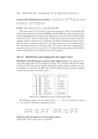 282 Chapter 10. Classical Fω in sequent calculus
Lemma 264 (Substitution Lemma) C
β
B
α A = {C
β}B
α
C
β A and
C
β
B
α l = {C
β}B
α
C
β l
Proof: By induction on A, l, using Remark 263. P
The lower layer of FC
ω is that of terms and programs. These are basically the
terms of the symmetric λ-calculus [BB96], with the diﬀerence that connectives are
treated multiplicatively. In particular, disjunction is treated with a double binder
written λxA
yB
.p. On the other hand, conjunction is proved as usual, using the
pairing construct written t, u . Programs are built by making two terms t and u
interact using a construct written {t | u}, where each term can be understood as
the evaluation context of the other term. We assume that this construction is
symmetric, that is, that {t | u} and {u | t} denote the same program. Henceforth,
terms and programs are considered up to this equality.
10.1.2 Reduction and typing for the upper layer
Deﬁnition 148 (Reduction system of the upper layer) The reduction sys-
tem of the upper layer of FC
ω is presented in Fig. 10.4. Note the rule B that refers
to the rule of λ that uses an implicit substitution rather than an explicit one (see
e.g. Chapter 9), and the rule B2⊥
that is dual to B2 and whose presence justiﬁes
to name the system x instead of just x.
B (λαK
.A) (B · l) −→ ( B
α A) l
x’



B1 A [] −→ A
B2 (α l) l −→ α (l@l )
B2⊥
(α l) l −→ α (l@l )
B3 (A l) l −→ A (l@l )
A1 (A · l )@l −→ A · (l @l)
A2 []@l −→ l
A3 (l@l )@l −→ l@(l @l )
Figure 10.4: Reduction system of the upper layer
By deﬁning negation as the closed term ¬ := λα .α (a function of kind
→ ), we get de Morgan’s equalities for free:
¬(A ∧ B) ←→∗
B x ¬A ∨ ¬B ¬(A ∨ B) ←→∗
B x ¬A ∧ ¬B
¬(∀αK
.B) ←→∗
B x ∃αK
.¬B ¬(∃αK
.B) ←→∗
B x ∀αK
.¬B
Theorem 265 (Conﬂuence of the upper layer)
System B x of the upper layer is conﬂuent.
 