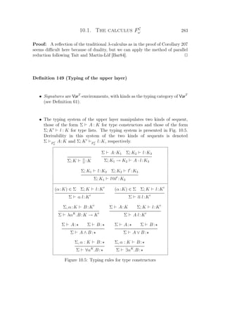 10.1. The calculus FC
ω 283
Proof: A reﬂection of the traditional λ-calculus as in the proof of Corollary 207
seems diﬃcult here because of duality, but we can apply the method of parallel
reduction following Tait and Martin-Löf [Bar84]. P
Deﬁnition 149 (Typing of the upper layer)
• Signatures are VarT
-environments, with kinds as the typing category of VarT
(see Deﬁnition 61).
• The typing system of the upper layer manipulates two kinds of sequent,
those of the form Σ A : K for type constructors and those of the form
Σ; K l : K for type lists. The typing system is presented in Fig. 10.5.
Derivability in this system of the two kinds of sequents is denoted
Σ FC
ω
A:K and Σ; K FC
ω
l:K, respectively.
Σ; K []:K
Σ A:K1 Σ; K2 l:K3
Σ; K1 → K2 A · l:K3
Σ; K1 l:K2 Σ; K2 l :K3
Σ; K1 l@l :K3
(α:K) ∈ Σ Σ; K l:K
Σ α l:K
(α:K) ∈ Σ Σ; K l:K
Σ α l:K
Σ, α:K B :K
Σ λαK
.B :K → K
Σ A:K Σ; K l:K
Σ A l:K
Σ A: Σ B :
Σ A ∧ B :
Σ A: Σ B :
Σ A ∨ B :
Σ, α : K B :
Σ ∀αK
.B :
Σ, α : K B :
Σ ∃αK
.B :
Figure 10.5: Typing rules for type constructors
 
