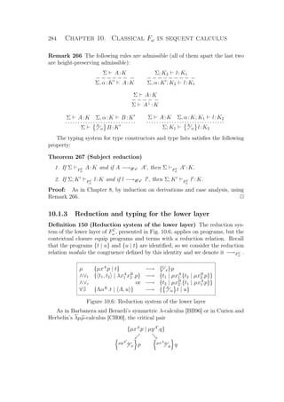 284 Chapter 10. Classical Fω in sequent calculus
Remark 266 The following rules are admissible (all of them apart the last two
are height-preserving admissible):
Σ A:K
− − − − − − −
Σ, α:K A:K
Σ; K2 l:K1
− − − − − − − − −
Σ, α:K ; K2 l:K1
Σ A:K
− − − − −
Σ A⊥
:K
Σ A:K Σ, α:K B :K
· · · · · · · · · · · · · · · · · · · · · · · · · · ··
Σ A
α B :K
Σ A:K Σ, α:K; K1 l:K2
· · · · · · · · · · · · · · · · · · · · · · · · · · · · · ··
Σ; K1
A
α l:K2
The typing system for type constructors and type lists satisﬁes the following
property:
Theorem 267 (Subject reduction)
1. If Σ FC
ω
A:K and if A −→B x A , then Σ FC
ω
A :K.
2. If Σ; K FC
ω
l:K and if l −→B x l , then Σ; K FC
ω
l :K.
Proof: As in Chapter 8, by induction on derivations and case analysis, using
Remark 266. P
10.1.3 Reduction and typing for the lower layer
Deﬁnition 150 (Reduction system of the lower layer) The reduction sys-
tem of the lower layer of FC
ω , presented in Fig. 10.6, applies on programs, but the
contextual closure equip programs and terms with a reduction relation. Recall
that the programs {t | u} and {u | t} are identiﬁed, so we consider the reduction
relation modulo the congruence deﬁned by this identity and we denote it −→FC
ω
.
µ {µxA
.p | t} −→ {t
x}p
∧∨l { t1, t2 | λxA
1 xB
2 .p} −→ {t1 | µxA
1.{t2 | µxB
2.p}}
∧∨r or −→ {t2 | µxB
2.{t1 | µxA
1.p}}
∀∃ {ΛαK
.t | A, u } −→ { A
α t | u}
Figure 10.6: Reduction system of the lower layer
As in Barbanera and Berardi’s symmetric λ-calculus [BB96] or in Curien and
Herbelin’s λµµ-calculus [CH00], the critical pair
{µxA
.p | µyA
.q}
µyA .q
x p µxA.p
y q
 