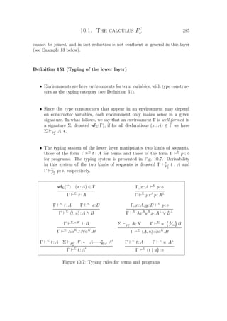 10.1. The calculus FC
ω 285
cannot be joined, and in fact reduction is not conﬂuent in general in this layer
(see Example 13 below).
Deﬁnition 151 (Typing of the lower layer)
• Environments are here environments for term variables, with type construc-
tors as the typing category (see Deﬁnition 61).
• Since the type constructors that appear in an environment may depend
on constructor variables, each environment only makes sense in a given
signature. In what follows, we say that an environment Γ is well-formed in
a signature Σ, denoted wfΣ(Γ), if for all declarations (x : A) ∈ Γ we have
Σ FC
ω
A: .
• The typing system of the lower layer manipulates two kinds of sequents,
those of the form Γ Σ
t : A for terms and those of the form Γ Σ
p :
for programs. The typing system is presented in Fig. 10.7. Derivability
in this system of the two kinds of sequents is denoted Γ Σ
FC
ω
t : A and
Γ Σ
FC
ω
p: , respectively.
wfΣ(Γ) (x:A) ∈ Γ
Γ Σ
x:A
Γ, x:A Σ
p:
Γ Σ
µxA
.p:A⊥
Γ Σ
t:A Γ Σ
u:B
Γ Σ
t, u :A ∧ B
Γ, x:A, y:B Σ
p:
Γ Σ
λxA
yB
.p:A⊥
∨ B⊥
Γ Σ,α:K
t:B
Γ Σ
ΛαK
.t:∀αK
.B
Σ FC
ω
A:K Γ Σ
u: A
α B
Γ Σ
A, u :∃αK
.B
Γ Σ
t:A Σ FC
ω
A : A←→∗
B x A
Γ Σ
t:A
Γ Σ
t:A Γ Σ
u:A⊥
Γ Σ
{t | u}:
Figure 10.7: Typing rules for terms and programs
 