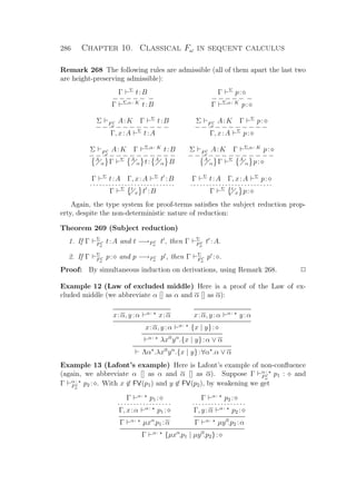 286 Chapter 10. Classical Fω in sequent calculus
Remark 268 The following rules are admissible (all of them apart the last two
are height-preserving admissible):
Γ Σ
t:B
− − − − − −
Γ Σ,α: K
t:B
Γ Σ
p:
− − − − − −
Γ Σ,α: K
p:
Σ FC
ω
A:K Γ Σ
t:B
− − − − − − − − − − −
Γ, x:A Σ
t:A
Σ FC
ω
A:K Γ Σ
p:
− − − − − − − − − −−
Γ, x:A Σ
p:
Σ FC
ω
A:K Γ Σ,α: K
t:B
− − − − − − − − − − − − −A
α Γ Σ A
α t: A
α B
Σ FC
ω
A:K Γ Σ,α: K
p:
− − − − − − − − − − − −−A
α Γ Σ A
α p:
Γ Σ
t:A Γ, x:A Σ
t :B
· · · · · · · · · · · · · · · · · · · · · · · · · ··
Γ Σ t
x t :B
Γ Σ
t:A Γ, x:A Σ
p:
· · · · · · · · · · · · · · · · · · · · · · · · ··
Γ Σ t
x p:
Again, the type system for proof-terms satisﬁes the subject reduction prop-
erty, despite the non-deterministic nature of reduction:
Theorem 269 (Subject reduction)
1. If Γ Σ
FC
ω
t:A and t −→FC
ω
t , then Γ Σ
FC
ω
t :A.
2. If Γ Σ
FC
ω
p: and p −→FC
ω
p , then Γ Σ
FC
ω
p : .
Proof: By simultaneous induction on derivations, using Remark 268. P
Example 12 (Law of excluded middle) Here is a proof of the Law of ex-
cluded middle (we abbreviate α [] as α and α [] as α):
x:α, y:α α:
x:α x:α, y:α α:
y:α
x:α, y:α α:
{x | y}:
α:
λxα
yα
.{x | y}:α ∨ α
Λα .λxα
yα
.{x | y}:∀α .α ∨ α
Example 13 (Lafont’s example) Here is Lafont’s example of non-conﬂuence
(again, we abbreviate α [] as α and α [] as α). Suppose Γ α:
FC
ω
p1 : and
Γ α:
FC
ω
p2 : . With x ∈ FV(p1) and y ∈ FV(p2), by weakening we get
Γ α:
p1 :
· · · · · · · · · · · · · · · · ·
Γ, x:α α:
p1 :
Γ α:
µxα
.p1 :α
Γ α:
p2 :
· · · · · · · · · · · · · · · · ·
Γ, y:α α:
p2 :
Γ α:
µyα
.p2 :α
Γ α:
{µxα
.p1 | µyα
.p2}:
 