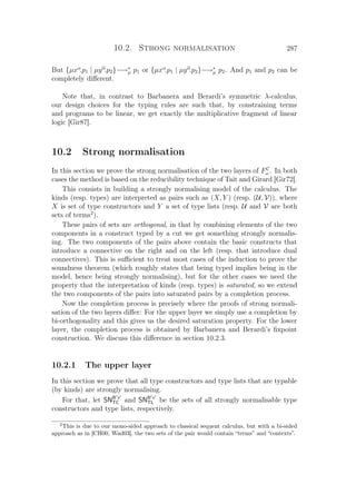10.2. Strong normalisation 287
But {µxα
.p1 | µyα
.p2}−→∗
µ p1 or {µxα
.p1 | µyα
.p2}−→∗
µ p2. And p1 and p2 can be
completely diﬀerent.
Note that, in contrast to Barbanera and Berardi’s symmetric λ-calculus,
our design choices for the typing rules are such that, by constraining terms
and programs to be linear, we get exactly the multiplicative fragment of linear
logic [Gir87].
10.2 Strong normalisation
In this section we prove the strong normalisation of the two layers of FC
ω . In both
cases the method is based on the reducibility technique of Tait and Girard [Gir72].
This consists in building a strongly normalising model of the calculus. The
kinds (resp. types) are interpreted as pairs such as (X, Y ) (resp. (U, V)), where
X is set of type constructors and Y a set of type lists (resp. U and V are both
sets of terms2
).
These pairs of sets are orthogonal, in that by combining elements of the two
components in a construct typed by a cut we get something strongly normalis-
ing. The two components of the pairs above contain the basic constructs that
introduce a connective on the right and on the left (resp. that introduce dual
connectives). This is suﬃcient to treat most cases of the induction to prove the
soundness theorem (which roughly states that being typed implies being in the
model, hence being strongly normalising), but for the other cases we need the
property that the interpretation of kinds (resp. types) is saturated, so we extend
the two components of the pairs into saturated pairs by a completion process.
Now the completion process is precisely where the proofs of strong normali-
sation of the two layers diﬀer: For the upper layer we simply use a completion by
bi-orthogonality and this gives us the desired saturation property. For the lower
layer, the completion process is obtained by Barbanera and Berardi’s ﬁxpoint
construction. We discuss this diﬀerence in section 10.2.3.
10.2.1 The upper layer
In this section we prove that all type constructors and type lists that are typable
(by kinds) are strongly normalising.
For that, let SNB x
TC and SNB x
TL be the sets of all strongly normalisable type
constructors and type lists, respectively.
2
This is due to our mono-sided approach to classical sequent calculus, but with a bi-sided
approach as in [CH00, Wad03], the two sets of the pair would contain “terms” and “contexts”.
 