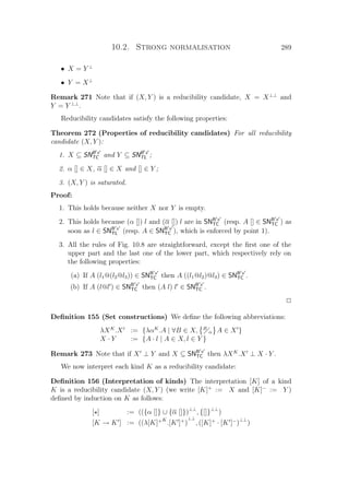 10.2. Strong normalisation 289
• X = Y ⊥
• Y = X⊥
Remark 271 Note that if (X, Y ) is a reducibility candidate, X = X⊥⊥
and
Y = Y ⊥⊥
.
Reducibility candidates satisfy the following properties:
Theorem 272 (Properties of reducibility candidates) For all reducibility
candidate (X, Y ):
1. X ⊆ SNB x
TC and Y ⊆ SNB x
TL ;
2. α [] ∈ X, α [] ∈ X and [] ∈ Y ;
3. (X, Y ) is saturated.
Proof:
1. This holds because neither X nor Y is empty.
2. This holds because (α []) l and (α []) l are in SNB x
TC (resp. A [] ∈ SNB x
TC ) as
soon as l ∈ SNB x
TL (resp. A ∈ SNB x
TC ), which is enforced by point 1).
3. All the rules of Fig. 10.8 are straightforward, except the ﬁrst one of the
upper part and the last one of the lower part, which respectively rely on
the following properties:
(a) If A (l1@(l2@l3)) ∈ SNB x
TC then A ((l1@l2)@l3) ∈ SNB x
TC .
(b) If A (l@l ) ∈ SNB x
TC then (A l) l ∈ SNB x
TC .
P
Deﬁnition 155 (Set constructions) We deﬁne the following abbreviations:
λXK
.X := {λαK
.A | ∀B ∈ X, B
α A ∈ X }
X · Y := {A · l | A ∈ X, l ∈ Y }
Remark 273 Note that if X ⊥ Y and X ⊆ SNB x
TC then λXK
.X ⊥ X · Y .
We now interpret each kind K as a reducibility candidate:
Deﬁnition 156 (Interpretation of kinds) The interpretation [K] of a kind
K is a reducibility candidate (X, Y ) (we write [K]+
:= X and [K]−
:= Y )
deﬁned by induction on K as follows:
[ ] := (({α []} ∪ {α []})⊥⊥
, {[]}⊥⊥
)
[K → K ] := ((λ[K]+K
.[K ]+
)
⊥⊥
, ([K]+
· [K ]−
)
⊥⊥
)
 