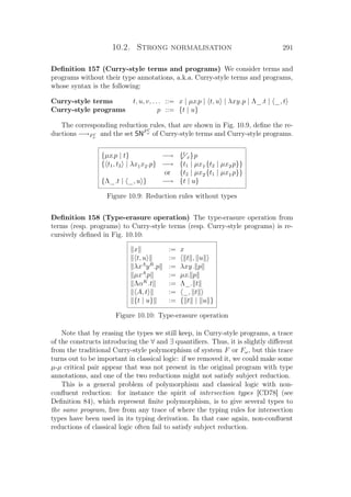 10.2. Strong normalisation 291
Deﬁnition 157 (Curry-style terms and programs) We consider terms and
programs without their type annotations, a.k.a. Curry-style terms and programs,
whose syntax is the following:
Curry-style terms
Curry-style programs
t, u, v, . . . ::= x | µx.p | t, u | λxy.p | Λ_.t | _, t
p ::= {t | u}
The corresponding reduction rules, that are shown in Fig. 10.9, deﬁne the re-
ductions −→FC
ω
and the set SNFC
ω
of Curry-style terms and Curry-style programs.
{µx.p | t} −→ {t
x}p
{ t1, t2 | λx1x2.p} −→ {t1 | µx1.{t2 | µx2.p}}
or {t2 | µx2.{t1 | µx1.p}}
{Λ_.t | _, u } −→ {t | u}
Figure 10.9: Reduction rules without types
Deﬁnition 158 (Type-erasure operation) The type-erasure operation from
terms (resp. programs) to Curry-style terms (resp. Curry-style programs) is re-
cursively deﬁned in Fig. 10.10:
x := x
t, u := t , u
λxA
yB
.p := λxy. p
µxA
.p := µx. p
ΛαK
.t := Λ_. t
A, t := _, t
{t | u} := { t | u }
Figure 10.10: Type-erasure operation
Note that by erasing the types we still keep, in Curry-style programs, a trace
of the constructs introducing the ∀ and ∃ quantiﬁers. Thus, it is slightly diﬀerent
from the traditional Curry-style polymorphism of system F or Fω, but this trace
turns out to be important in classical logic: if we removed it, we could make some
µ-µ critical pair appear that was not present in the original program with type
annotations, and one of the two reductions might not satisfy subject reduction.
This is a general problem of polymorphism and classical logic with non-
conﬂuent reduction: for instance the spirit of intersection types [CD78] (see
Deﬁnition 84), which represent ﬁnite polymorphism, is to give several types to
the same program, free from any trace of where the typing rules for intersection
types have been used in its typing derivation. In that case again, non-conﬂuent
reductions of classical logic often fail to satisfy subject reduction.
 