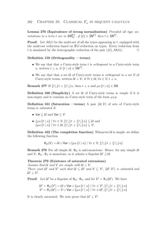 292 Chapter 10. Classical Fω in sequent calculus
Lemma 276 (Equivalence of strong normalisation) Provided all type an-
notations in a term t are in SNB x
TC , if t ∈ SNFC
ω
then t ∈ SNFC
ω
.
Proof: Let M(t) be the multi-set of all the types appearing in t, equipped with
the multi-set reduction based on B x -reduction on types. Every reduction from
t is simulated by the lexicographic reduction of the pair ( t , M(t)). P
Deﬁnition 159 (Orthogonality —terms)
• We say that that a Curry-style term t is orthogonal to a Curry-style term
u, written t ⊥ u, if {t | u} ∈ SNFC
ω
.
• We say that that a set U of Curry-style terms is orthogonal to a set V of
Curry-style terms, written U ⊥ V, if ∀t ∈ U, ∀u ∈ V, t ⊥ u.
Remark 277 If {v
x}t ⊥ {v
x}u, then t ⊥ u and µx.{t | u} ∈ SN.
Deﬁnition 160 (Simplicity) A set U of Curry-style terms is simple if it is
non-empty and it contains no Curry-style term of the form µx.p.
Deﬁnition 161 (Saturation —terms) A pair (U, V) of sets of Curry-style
terms is saturated if:
• Var ⊆ U and Var ⊆ V
• {µx.{t | u} | ∀v ∈ V, {v
x}t ⊥ {v
x}u} ⊆ U and
{µx.{t | u} | ∀v ∈ U, {v
x}t ⊥ {v
x}u} ⊆ V.
Deﬁnition 162 (The completion function) Whenever U is simple, we deﬁne
the following function
ΦU (V) = U ∪ Var ∪ {µx.{t | u} | ∀v ∈ V, {v
x}t ⊥ {v
x}u}
Remark 278 For all simple U, ΦU is anti-monotone. Hence, for any simple U
and V, ΦU · ΦV is monotone, so it admits a ﬁxpoint U ⊇ U.
Theorem 279 (Existence of saturated extensions)
Assume that U and V are simple with U ⊥ V.
There exist U and V such that U ⊆ U and V ⊆ V , (U , V ) is saturated and
U ⊥ V .
Proof: Let U be a ﬁxpoint of ΦU · ΦV, and let V = ΦV(U ). We have
U = ΦU (V ) = U ∪ Var ∪ {µx.{t | u} | ∀v ∈ V , {v
x}t ⊥ {v
x}u}
V = ΦV(U ) = V ∪ Var ∪ {µx.{t | u} | ∀v ∈ U , {v
x}t ⊥ {v
x}u}
It is clearly saturated. We now prove that U ⊥ V .
 