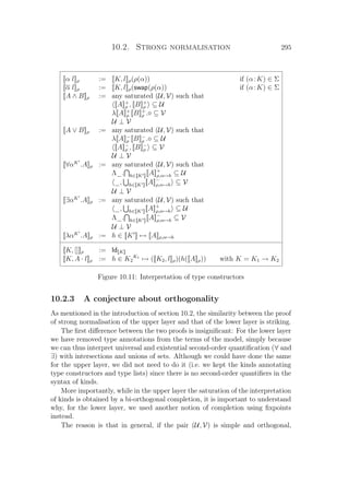 10.2. Strong normalisation 295
[[α l]]ρ := [[K, l]]ρ(ρ(α)) if (α:K) ∈ Σ
[[α l]]ρ := [[K, l]]ρ(swap(ρ(α)) if (α:K) ∈ Σ
[[A ∧ B]]ρ := any saturated (U, V) such that
[[A]]+
ρ , [[B]]+
ρ ⊆ U
λ[[A]]+
ρ [[B]]+
ρ . ⊆ V
U ⊥ V
[[A ∨ B]]ρ := any saturated (U, V) such that
λ[[A]]−
ρ [[B]]−
ρ . ⊆ U
[[A]]−
ρ , [[B]]−
ρ ⊆ V
U ⊥ V
[[∀αK
.A]]ρ := any saturated (U, V) such that
Λ_. h∈[[K ]][[A]]+
ρ,α→h ⊆ U
_, h∈[[K ]][[A]]−
ρ,α→h ⊆ V
U ⊥ V
[[∃αK
.A]]ρ := any saturated (U, V) such that
_, h∈[[K ]][[A]]+
ρ,α→h ⊆ U
Λ_. h∈[[K ]][[A]]−
ρ,α→h ⊆ V
U ⊥ V
[[λαK
.A]]ρ := h ∈ [[K ]] → [[A]]ρ,α→h
[[K, []]]ρ := Id[[K]]
[[K, A · l]]ρ := h ∈ K2
K1
→ ([[K2, l]]ρ)(h([[A]]ρ)) with K = K1 → K2
Figure 10.11: Interpretation of type constructors
10.2.3 A conjecture about orthogonality
As mentioned in the introduction of section 10.2, the similarity between the proof
of strong normalisation of the upper layer and that of the lower layer is striking.
The ﬁrst diﬀerence between the two proofs is insigniﬁcant: For the lower layer
we have removed type annotations from the terms of the model, simply because
we can thus interpret universal and existential second-order quantiﬁcation (∀ and
∃) with intersections and unions of sets. Although we could have done the same
for the upper layer, we did not need to do it (i.e. we kept the kinds annotating
type constructors and type lists) since there is no second-order quantiﬁers in the
syntax of kinds.
More importantly, while in the upper layer the saturation of the interpretation
of kinds is obtained by a bi-orthogonal completion, it is important to understand
why, for the lower layer, we used another notion of completion using ﬁxpoints
instead.
The reason is that in general, if the pair (U, V) is simple and orthogonal,
 