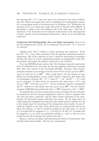 296 Chapter 10. Classical Fω in sequent calculus
the extension (U⊥⊥
, V⊥⊥
) does not seem to be saturated in the sense of Deﬁni-
tion 161, while in the upper layer such a completion by bi-orthogonality ensures
the corresponding notion of saturation given in Deﬁnition 153. Technically, the
presence of the µ-µ critical pair makes the proof of Theorem 272.3 diﬃcult or
impossible to adapt to the non-conﬂuent case of the lower layer. This lack of
saturation is the motivation for the ﬁxpoint construction in the interpretation
of types, instead of the bi-orthogonal construction. Hence we set the following
conjecture:
Conjecture 284 (Orthogonality does not imply saturation) Given a sim-
ple and orthogonal pair (U, V), the bi-orthogonal extension (U⊥⊥
, V⊥⊥
) need not
be saturated.
Ongoing work with A. Miquel is about answering this conjecture. If the
pair (U⊥⊥
, V⊥⊥
) were always saturated, then the ﬁxpoint construction would be
unnecessary. But if the conjecture is true, it would be interesting to investigate
whether the choice of a more sophisticated relation of orthogonality could solve
the problem and replace the ﬁxpoint construction, but I doubt it.
Note that [DN05b] already notices that “the technique using the usual candi-
dates of reducibility does not work” for the non-conﬂuent reductions of classical
logic (that they express in the λµ-calculus [Par92]). However, their counter-
examples translate in our setting to the fact that even if t and {t
x}p are in SNFC
ω
,
{µx.p | t} need not be in SNFC
ω
. This is quite direct, but the method of com-
pletion by bi-orthogonality is more subtle: Indeed, Conjecture 284 states that
a bi-orthogonal extension (U⊥⊥
, V⊥⊥
) (with V⊥⊥
= U⊥
and U⊥⊥
= V⊥
) need
not be saturated. In other words, we conjecture that there exist u ∈ U⊥⊥
and
{u
x}p ∈ SNFC
ω
, such that µx.p ∈ V⊥⊥
(or the symmetric situation, swapping U
and V). Indeed we could obtain this with {µx.p | u} ∈ SNFC
ω
, but the counter-
examples of [DN05b] only provide this with u ∈ SNFC
ω
instead of u ∈ U⊥⊥
⊆ SNFC
ω
.
To conclude this section we mention that we have developed the two reducibil-
ity methods for the two strong normalisation results in order to compare them
and state the above conjecture, and for other reasons mentioned in the intro-
duction, but alternative proofs could have been given. For the upper layer we
could simply have simulated the reduction in the simply-typed λ-calculus (or even
in the simply-typed λ), forgetting all the information about duality (A and A⊥
would be mapped to the same term) which plays no computational role in this
layer. For instance, α l and α l would be mapped to the same term, A ∧ B and
A ∨ B would both be mapped to x∧∨ A B and ∀αK
.B and ∃αK
.A would both
be mapped to x∀∃ λα.A for two particular variables x∧∨ and x∀∃ that are never
bound because they represent the logical connectives.
However, such an encoding, while preserving the notion of computation, loses
all information about duality. This has two consequences:
 