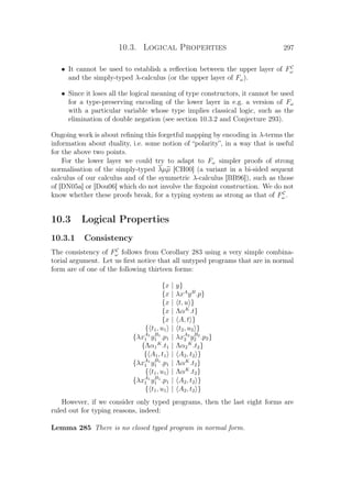 10.3. Logical Properties 297
• It cannot be used to establish a reﬂection between the upper layer of FC
ω
and the simply-typed λ-calculus (or the upper layer of Fω).
• Since it loses all the logical meaning of type constructors, it cannot be used
for a type-preserving encoding of the lower layer in e.g. a version of Fω
with a particular variable whose type implies classical logic, such as the
elimination of double negation (see section 10.3.2 and Conjecture 293).
Ongoing work is about reﬁning this forgetful mapping by encoding in λ-terms the
information about duality, i.e. some notion of “polarity”, in a way that is useful
for the above two points.
For the lower layer we could try to adapt to Fω simpler proofs of strong
normalisation of the simply-typed λµµ [CH00] (a variant in a bi-sided sequent
calculus of our calculus and of the symmetric λ-calculus [BB96]), such as those
of [DN05a] or [Dou06] which do not involve the ﬁxpoint construction. We do not
know whether these proofs break, for a typing system as strong as that of FC
ω .
10.3 Logical Properties
10.3.1 Consistency
The consistency of FC
ω follows from Corollary 283 using a very simple combina-
torial argument. Let us ﬁrst notice that all untyped programs that are in normal
form are of one of the following thirteen forms:
{x | y}
{x | λxA
yB
.p}
{x | t, u }
{x | ΛαK
.t}
{x | A, t }
{ t1, u1 | t2, u2 }
{λxA1
1 yB1
1 .p1 | λxA2
2 yB2
2 .p2}
{Λα1
K
.t1 | Λα2
K
.t2}
{ A1, t1 | A2, t2 }
{λxA1
1 yB1
1 .p1 | ΛαK
.t2}
{ t1, u1 | ΛαK
.t2}
{λxA1
1 yB1
1 .p1 | A2, t2 }
{ t1, u1 | A2, t2 }
However, if we consider only typed programs, then the last eight forms are
ruled out for typing reasons, indeed:
Lemma 285 There is no closed typed program in normal form.
 