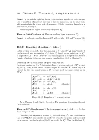 298 Chapter 10. Classical Fω in sequent calculus
Proof: In each of the eight last forms, both members introduce a main connec-
tive or quantiﬁer which is not the dual of the one introduced on the other side,
which contradicts the typing rule of programs. All the remaining forms have a
free variable, namely x. P
Hence we get the logical consistency of system FC
ω .
Theorem 286 (Consistency) There is no closed typed program in FC
ω .
Proof: It suﬃces to combine Lemma 285 with corollary 283 and Theorem 269.
P
10.3.2 Encoding of system Fω into FC
ω
In this section we describe how the encoding of PTS into PTSC from Chapter 8
can be turned into an encoding of Fω into FC
ω , based on our deﬁnition, in FC
ω ,
of implication A → B as (A⊥
) ∨ B. The encoding itself is adapted from that of
Prawitz of natural deduction into sequent calculus (described in Chapter 2).
Deﬁnition 167 (Translation of type constructors)
Each type constructor A of Fω is translated as a type constructor A∗
of FC
ω accord-
ing to Fig. 10.12, which recalls the encoding of PTS into PTSC from Chapter 8
(indeed for the type constructors of FC
ω we have used the same syntax as for
PTSC).
A(∀αK
.A) := ∀αK
.A(A)
A(A → B) := A(A)⊥
∨ A(B)
A(λαK
.B) := λαK
.A(B)
A(A) := A[](A) otherwise
Al(B A) := AA(A)·l(B)
Al(α) := α l
Al(A) := A(A) l otherwise
Figure 10.12: Encoding of type constructors
As in Chapter 8 and Chapter 9, system B x simulates β-reduction through
the translation:
Theorem 287 (Simulation of β for type constructors) If A −→β B, then
A(A) −→B x A(B).
Derivability of sequents of system Fω, denoted using Fω
, can be deﬁned as
that of a PTS, but simpler rules with diﬀerent syntactic categories and unordered
environments can also be given [Gir72] as we did for FC
ω . Now the kinds of Fω
 