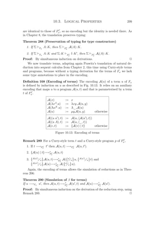 10.3. Logical Properties 299
are identical to those of FC
ω , so no encoding but the identity is needed there. As
in Chapter 8, the translation preserves typing:
Theorem 288 (Preservation of typing for type constructors)
1. If Σ Fω
A:K, then Σ FC
ω
A(A):K.
2. If Σ Fω
A:K and Σ; K FC
ω
l:K , then Σ FC
ω
Al(A):K.
Proof: By simultaneous induction on derivations. P
We now translate terms, adapting again Prawitz’s translation of natural de-
duction into sequent calculus from Chapter 2, this time using Curry-style terms
and programs, because without a typing derivation for the terms of Fω we lack
some type annotations to place in the encoding.
Deﬁnition 168 (Encoding of terms) The encoding A(u) of a term u of Fω
is deﬁned by induction on u as described in Fig. 10.13. It relies on an auxiliary
encoding that maps u to a program A(u, t) and that is parameterised by a term
t of FC
ω .
A(x) := x
A(λxA
.u) := λxy.A(u, y)
A(ΛαK
.u) := Λ_.A(u)
A(u) := µy.A(u, y) otherwise
A((u u ), t) := A(u, A(u ), t )
A((u A), t) := A(u, _, t )
A(v, t) := {A(v) | t} otherwise
Figure 10.13: Encoding of terms
Remark 289 For a Curry-style term t and a Curry-style program p of FC
ω ,
1. If t −→FC
ω
t then A(u, t) −→FC
ω
A(u, t ).
2. {A(u) | t}−→∗
FC
ω
A(u, t)
3. A(u )
x A(u, t)−→∗
FC
ω
A( u
x u, A(u )
x t) and
A(u )
x A(u)−→∗
FC
ω
A( u
x u).
Again, the encoding of terms allows the simulation of reductions as in Theo-
rem 206:
Theorem 290 (Simulation of β for terms)
If u −→Fω u , then A(u, t)−→+
FC
ω
A(u , t) and A(u)−→+
FC
ω
A(u ).
Proof: By simultaneous induction on the derivation of the reduction step, using
Remark 289. P
 