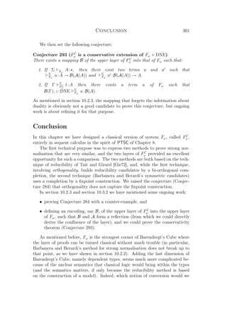 Conclusion 301
We then set the following conjecture:
Conjecture 293 (FC
ω is a conservative extension of Fω + DNE)
There exists a mapping B of the upper layer of FC
ω into that of Fω such that:
1. If Σ Fω
A: , then there exist two terms u and u such that
Σ
Fω
u:A → B(A(A)) and Σ
Fω
u :B(A(A)) → A.
2. If Γ Σ
FC
ω
t:A then there exists a term u of Fω such that
B(Γ), z :DNE Σ
Fω
u:B(A).
As mentioned in section 10.2.3, the mapping that forgets the information about
duality is obviously not a good candidate to prove this conjecture, but ongoing
work is about reﬁning it for that purpose.
Conclusion
In this chapter we have designed a classical version of system Fω, called FC
ω ,
entirely in sequent calculus in the spirit of PTSC of Chapter 8.
The ﬁrst technical purpose was to express two methods to prove strong nor-
malisation that are very similar, and the two layers of FC
ω provided an excellent
opportunity for such a comparison. The two methods are both based on the tech-
nique of reducibility of Tait and Girard [Gir72], and, while the ﬁrst technique,
involving orthogonality, builds reducibility candidates by a bi-orthogonal com-
pletion, the second technique (Barbanera and Berardi’s symmetric candidates)
uses a completion by a ﬁxpoint construction. We raised the conjecture (Conjec-
ture 284) that orthogonality does not capture the ﬁxpoint construction.
In section 10.2.3 and section 10.3.2 we have mentioned some ongoing work:
• proving Conjecture 284 with a counter-example, and
• deﬁning an encoding, say B, of the upper layer of FC
ω into the upper layer
of Fω, such that B and A form a reﬂection (from which we could directly
derive the conﬂuence of the layer), and we could prove the conservativity
theorem (Conjecture 293).
As mentioned before, Fω is the strongest corner of Barendregt’s Cube where
the layer of proofs can be turned classical without much trouble (in particular,
Barbanera and Berardi’s method for strong normalisation does not break up to
that point, as we have shown in section 10.2.2). Adding the last dimension of
Barendregt’s Cube, namely dependent types, seems much more complicated be-
cause of the unclear semantics that classical logic would bring within the types
(and the semantics matters, if only because the reducibility method is based
on the construction of a model). Indeed, which notion of conversion would we
 