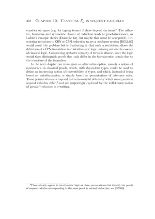 302 Chapter 10. Classical Fω in sequent calculus
consider on types (e.g. for typing terms) if these depend on terms? The reﬂex-
ive, transitive and symmetric closure of reduction leads to proof-irrelevance, as
Lafont’s example shows (Example 13), but maybe this could be acceptable. Re-
stricting reduction to CBV or CBN reduction to get a conﬂuent system [DGLL05]
would avoid the problem but is frustrating in that such a restriction allows the
deﬁnition of a CPS-translation into intuitionistic logic, missing out on the essence
of classical logic. Considering syntactic equality of terms is drastic, since the logic
would then distinguish proofs that only diﬀer in the bureaucratic details due to
the structure of the formalism.
In the next chapter, we investigate an alternative option, namely a notion of
equivalence on classical proofs, which, with dependent types, could be used to
deﬁne an interesting notion of convertibility of types, and which, instead of being
based on cut-elimination, is simply based on permutations of inference rules.
These permutations correspond to the inessential details by which some proofs in
sequent calculus diﬀer,4
and are surprisingly captured by the well-known notion
of parallel reduction in rewriting.
4
These already appear in intuitionistic logic as those permutations that identify the proofs
of sequent calculus corresponding to the same proof in natural deduction, see [DP99b].
 