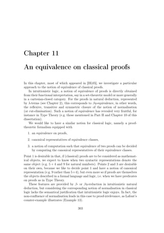 Chapter 11
An equivalence on classical proofs
In this chapter, most of which appeared in [BL05], we investigate a particular
approach to the notion of equivalence of classical proofs.
In intuitionistic logic, a notion of equivalence of proofs is directly obtained
from their functional interpretation, say in a set-theoretic model or more generally
in a cartesian-closed category. For the proofs in natural deduction, represented
by λ-terms (see Chapter 2), this corresponds to βη-equivalence, in other words,
the reﬂexive, transitive and symmetric closure of the notion of normalisation
(or cut-elimination). Such a notion of equivalence has revealed very fruitful, for
instance in Type Theory (e.g. those mentioned in Part II and Chapter 10 of this
dissertation).
We would like to have a similar notion for classical logic, namely a proof-
theoretic formalism equipped with
1. an equivalence on proofs,
2. canonical representatives of equivalence classes,
3. a notion of computation such that equivalence of two proofs can be decided
by computing the canonical representatives of their equivalence classes.
Point 1 is desirable in that, if (classical) proofs are to be considered as mathemat-
ical objects, we expect to know when two syntactic representations denote the
same object (e.g. 5 + 4 and 9 for natural numbers). Points 2 and 3 are desirable
on their own, because we like to decide point 1 and have a notion of canonical
representation (e.g. 9 rather than 5+4), but even more so if proofs are themselves
the objects described in a formal language and logic, i.e. when we have predicates
on proofs as in Type Theory.
These features are provided by β- or βη-reduction in intuitionistic natural
deduction, but considering the corresponding notion of normalisation in classical
logic lacks the semantical justiﬁcation that intuitionistic logic enjoys. In fact, the
non-conﬂuence of normalisation leads in this case to proof-irrelevance, as Lafont’s
counter-example illustrates (Example 13).
303
 