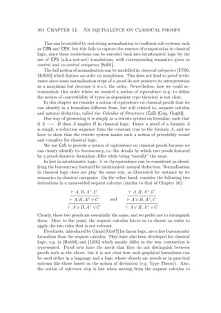 304 Chapter 11. An equivalence on classical proofs
This can be avoided by restricting normalisation to conﬂuent sub-systems such
as CBN and CBV, but this fails to capture the essence of computation in classical
logic, since these restrictions can be encoded back into intuitionistic logic by the
use of CPS (a.k.a not-not) translations, with corresponding semantics given in
control and co-control categories [Sel01].
The full notion of normalisation can be modelled in classical categories [FP06,
McK05] which feature an order on morphisms. This does not lead to proof irrele-
vance since some normalisation steps of a proof do not preserve its interpretation
as a morphism but decrease it w.r.t. the order. Nevertheless, how we could ac-
commodate this order where we wanted a notion of equivalence (e.g. to deﬁne
the notion of convertibility of types in dependent type theories) is not clear.
In this chapter we consider a notion of equivalence on classical proofs that we
can identify in a formalism diﬀerent from, but still related to, sequent calculus
and natural deduction, called the Calculus of Structures (CoS) [Gug, Gug02].
One way of presenting it is simply as a rewrite system on formulae, such that
if A −→ B then A implies B in classical logic. Hence a proof of a formula A
is simply a reduction sequence from the constant true to the formula A, and we
have to show that the rewrite system makes such a notion of provability sound
and complete for classical logic.
We use CoS to provide a notion of equivalence on classical proofs because we
can clearly identify its bureaucracy, i.e. the details by which two proofs featured
by a proof-theoretic formalism diﬀer while being “morally” the same.
In fact in intuitionistic logic, β- or βη-equivalence can be considered as identi-
fying the bureaucracy featured by intuitionistic natural deduction. Normalisation
in classical logic does not play the same role, as illustrated for instance by its
semantics in classical categories. On the other hand, consider the following two
derivations in a mono-sided sequent calculus (similar to that of Chapter 10):
A, B, A⊥
, C
A, B, A⊥
∨ C
A ∨ B, A⊥
∨ C
and
A, B, A⊥
, C
A ∨ B, A⊥
, C
A ∨ B, A⊥
∨ C
Clearly, these two proofs are essentially the same, and we prefer not to distinguish
them. More to the point, the sequent calculus forces us to choose an order to
apply the two rules that is not relevant.
Proof nets, introduced by Girard [Gir87] for linear logic, are a less bureaucratic
formalism than the sequent calculus. They have also been developed for classical
logic, e.g. in [Rob03] and [LS05] which mainly diﬀer in the way contraction is
represented. Proof nets have the merit that they do not distinguish between
proofs such as the above, but it is not clear how such graphical formalisms can
be used either in a language and a logic whose objects are proofs or in practical
systems like those based on the notion of derivation (e.g. Type Theory). Also,
the notion of inference step is lost when moving from the sequent calculus to
 
