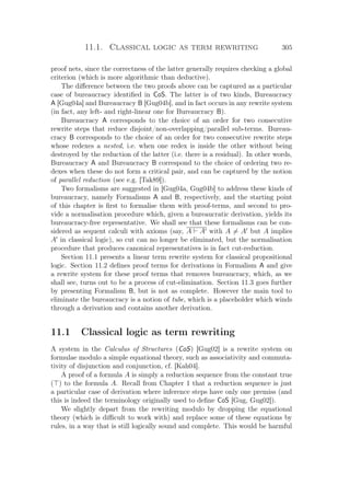 11.1. Classical logic as term rewriting 305
proof nets, since the correctness of the latter generally requires checking a global
criterion (which is more algorithmic than deductive).
The diﬀerence between the two proofs above can be captured as a particular
case of bureaucracy identiﬁed in CoS. The latter is of two kinds, Bureaucracy
A [Gug04a] and Bureaucracy B [Gug04b], and in fact occurs in any rewrite system
(in fact, any left- and right-linear one for Bureaucracy B).
Bureaucracy A corresponds to the choice of an order for two consecutive
rewrite steps that reduce disjoint/non-overlapping/parallel sub-terms. Bureau-
cracy B corresponds to the choice of an order for two consecutive rewrite steps
whose redexes a nested, i.e. when one redex is inside the other without being
destroyed by the reduction of the latter (i.e. there is a residual). In other words,
Bureaucracy A and Bureaucracy B correspond to the choice of ordering two re-
dexes when these do not form a critical pair, and can be captured by the notion
of parallel reduction (see e.g. [Tak89]).
Two formalisms are suggested in [Gug04a, Gug04b] to address these kinds of
bureaucracy, namely Formalisms A and B, respectively, and the starting point
of this chapter is ﬁrst to formalise them with proof-terms, and second to pro-
vide a normalisation procedure which, given a bureaucratic derivation, yields its
bureaucracy-free representative. We shall see that these formalisms can be con-
sidered as sequent calculi with axioms (say, A A with A = A but A implies
A in classical logic), so cut can no longer be eliminated, but the normalisation
procedure that produces canonical representatives is in fact cut-reduction.
Section 11.1 presents a linear term rewrite system for classical propositional
logic. Section 11.2 deﬁnes proof terms for derivations in Formalism A and give
a rewrite system for these proof terms that removes bureaucracy, which, as we
shall see, turns out to be a process of cut-elimination. Section 11.3 goes further
by presenting Formalism B, but is not as complete. However the main tool to
eliminate the bureaucracy is a notion of tube, which is a placeholder which winds
through a derivation and contains another derivation.
11.1 Classical logic as term rewriting
A system in the Calculus of Structures (CoS) [Gug02] is a rewrite system on
formulae modulo a simple equational theory, such as associativity and commuta-
tivity of disjunction and conjunction, cf. [Kah04].
A proof of a formula A is simply a reduction sequence from the constant true
( ) to the formula A. Recall from Chapter 1 that a reduction sequence is just
a particular case of derivation where inference steps have only one premiss (and
this is indeed the terminology originally used to deﬁne CoS [Gug, Gug02]).
We slightly depart from the rewriting modulo by dropping the equational
theory (which is diﬃcult to work with) and replace some of these equations by
rules, in a way that is still logically sound and complete. This would be harmful
 