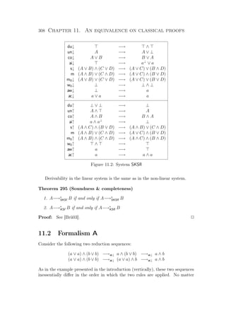 308 Chapter 11. An equivalence on classical proofs
du↓ −→ ∧
un↓ A −→ A ∨ ⊥
co↓ A ∨ B −→ B ∨ A
ai↓ −→ a⊥
∨ a
s↓ (A ∨ B) ∧ (C ∨ D) −→ (A ∨ C) ∨ (B ∧ D)
m (A ∧ B) ∨ (C ∧ D) −→ (A ∨ C) ∧ (B ∨ D)
m0↓ (A ∨ B) ∨ (C ∨ D) −→ (A ∨ C) ∨ (B ∨ D)
w0↓ ⊥ −→ ⊥ ∧ ⊥
aw↓ ⊥ −→ a
ac↓ a ∨ a −→ a
du↑ ⊥ ∨ ⊥ −→ ⊥
un↑ A ∧ −→ A
co↑ A ∧ B −→ B ∧ A
ai↑ a ∧ a⊥
−→ ⊥
s↑ (A ∧ C) ∧ (B ∨ D) −→ (A ∧ B) ∨ (C ∧ D)
m (A ∧ B) ∨ (C ∧ D) −→ (A ∨ C) ∧ (B ∨ D)
m0↑ (A ∧ B) ∧ (C ∧ D) −→ (A ∧ C) ∧ (B ∧ D)
w0↑ ∧ −→
aw↑ a −→
ac↑ a −→ a ∧ a
Figure 11.2: System SKSﬂ
Derivability in the linear system is the same as in the non-linear system.
Theorem 295 (Soundness  completeness)
1. A−→∗
SKSf B if and only if A−→∗
SKSﬂ B
2. A−→∗
KSf B if and only if A−→∗
KSﬂ B
Proof: See [Brü03]. P
11.2 Formalism A
Consider the following two reduction sequences:
(a ∨ a) ∧ (b ∨ b) −→ac↓ a ∧ (b ∨ b) −→ac↓ a ∧ b
(a ∨ a) ∧ (b ∨ b) −→ac↓ (a ∨ a) ∧ b −→ac↓ a ∧ b
As in the example presented in the introduction (vertically), these two sequences
inessentially diﬀer in the order in which the two rules are applied. No matter
 