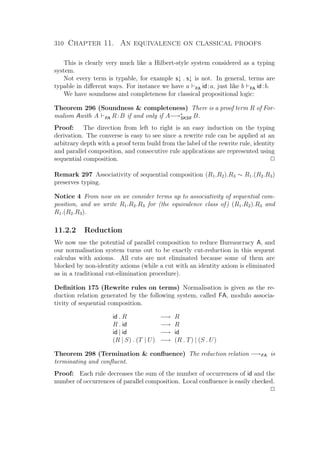 310 Chapter 11. An equivalence on classical proofs
This is clearly very much like a Hilbert-style system considered as a typing
system.
Not every term is typable, for example s↓ . s↓ is not. In general, terms are
typable in diﬀerent ways. For instance we have a FA id:a, just like b FA id:b.
We have soundness and completeness for classical propositional logic:
Theorem 296 (Soundness  completeness) There is a proof term R of For-
malism Awith A FA R:B if and only if A−→∗
SKSﬂ B.
Proof: The direction from left to right is an easy induction on the typing
derivation. The converse is easy to see since a rewrite rule can be applied at an
arbitrary depth with a proof term build from the label of the rewrite rule, identity
and parallel composition, and consecutive rule applications are represented using
sequential composition. P
Remark 297 Associativity of sequential composition (R1.R2).R3 ∼ R1.(R2.R3)
preserves typing.
Notice 4 From now on we consider terms up to associativity of sequential com-
position, and we write R1.R2.R3 for (the equivalence class of) (R1.R2).R3 and
R1.(R2.R3).
11.2.2 Reduction
We now use the potential of parallel composition to reduce Bureaucracy A, and
our normalisation system turns out to be exactly cut-reduction in this sequent
calculus with axioms. All cuts are not eliminated because some of them are
blocked by non-identity axioms (while a cut with an identity axiom is eliminated
as in a traditional cut-elimination procedure).
Deﬁnition 175 (Rewrite rules on terms) Normalisation is given as the re-
duction relation generated by the following system, called FA, modulo associa-
tivity of sequential composition.
id . R −→ R
R . id −→ R
id | id −→ id
(R | S) . (T | U) −→ (R . T) | (S . U)
Theorem 298 (Termination  conﬂuence) The reduction relation −→FA is
terminating and conﬂuent.
Proof: Each rule decreases the sum of the number of occurrences of id and the
number of occurrences of parallel composition. Local conﬂuence is easily checked.
P
 