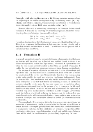 312 Chapter 11. An equivalence on classical proofs
Example 14 (Reducing Bureaucracy A) The two reduction sequences from
the beginning of the section are represented by the following terms: (ac↓ | id) .
(id | ac↓) and (id | ac↓) . (ac↓ | id), which represents the situation of two reduction
steps with parallel redexes. Both terms normalise to (ac↓ | ac↓).
However, there still is bureaucracy remaining in the canonical derivations of
Formalism A. Consider the following two reduction sequences, where two reduc-
tion steps have nested, rather than parallel, redexes:
(b ∨ b) ∧ a −→co↓ a ∧ (b ∨ b) −→ac↓ a ∧ b
(b ∨ b) ∧ a −→ac↓ b ∧ a −→co↓ a ∧ b
Formalism A assigns them the following proof-terms: co↓.(id|ac↓) and (ac↓|id).co↓.
There is no proof-term in Formalism A that composes the two rules in such a
way that no order between them is ﬁxed. The next section will provide such a
bureaucracy-free proof-term.
11.3 Formalism B
In general, a rewrite step can be permuted with any other rewrite step that does
not interact with its redex, that is, keeps it as a residual (which is unique, if we
assume the system to be left- and right-linear). Formalism A captured the case
when the two redexes are independent in that they are parallel. Formalism B
tackles the case when the two redexes are nested, without forming a critical pair.
For instance, if a rewrite rule uses a meta-variable A in its left-hand side and
right-hand side, then any reduction of an instance of A can occur after of before
the application of the rewrite rule. Geometrically, there is a tube corresponding
to this meta-variable, in which any reduction can happen independently from
the rewrite rule. The requirement that the rewrite system is left- and right-
linear corresponds to the fact that there is no branching of tubes. In a reduction
sequence using the rewrite rule, the tube can extend over several steps whose
application are not conditional on the instance of A. It extends to the left until
a reduction step creates the actual instance and it extends to the right until a
reduction step needs this instance to be reduced in order to apply. Viewed from
inside the tube, a rewrite rule reducing the instance can be performed at any
point along the tube, with two canonical points: it can apply as soon as its redex
is created or delayed until the reduced instance is needed (to create the redex of
another rule).
Correspondingly, if we represent the reduction sequence as a proof-term, an
occurrence of a combinator can be permuted a certain distance to the left and a
certain distance to the right (possibly both zero) until it hits another occurrence
of a combinator such that the two collide (do not permute). The position of the
combinator within these two collision points is irrelevant and the space between
them, within which the combinator can permute freely, is precisely the tube.
 