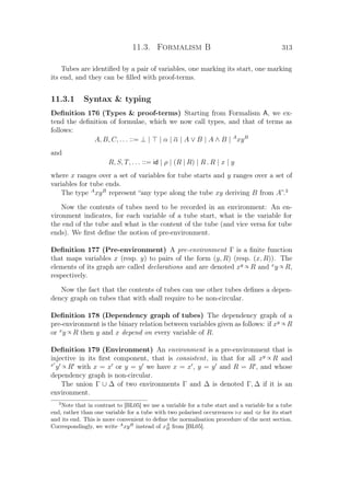11.3. Formalism B 313
Tubes are identiﬁed by a pair of variables, one marking its start, one marking
its end, and they can be ﬁlled with proof-terms.
11.3.1 Syntax  typing
Deﬁnition 176 (Types  proof-terms) Starting from Formalism A, we ex-
tend the deﬁnition of formulae, which we now call types, and that of terms as
follows:
A, B, C, . . . ::= ⊥ | | α | α | A ∨ B | A ∧ B | A
xyB
and
R, S, T, . . . ::= id | ρ | (R | R) | R . R | x | y
where x ranges over a set of variables for tube starts and y ranges over a set of
variables for tube ends.
The type A
xyB
represent “any type along the tube xy deriving B from A”.3
Now the contents of tubes need to be recorded in an environment: An en-
vironment indicates, for each variable of a tube start, what is the variable for
the end of the tube and what is the content of the tube (and vice versa for tube
ends). We ﬁrst deﬁne the notion of pre-environment.
Deﬁnition 177 (Pre-environment) A pre-environment Γ is a ﬁnite function
that maps variables x (resp. y) to pairs of the form (y, R) (resp. (x, R)). The
elements of its graph are called declarations and are denoted xy ∝ R and x
y ∝ R,
respectively.
Now the fact that the contents of tubes can use other tubes deﬁnes a depen-
dency graph on tubes that with shall require to be non-circular.
Deﬁnition 178 (Dependency graph of tubes) The dependency graph of a
pre-environment is the binary relation between variables given as follows: if xy ∝ R
or x
y ∝ R then y and x depend on every variable of R.
Deﬁnition 179 (Environment) An environment is a pre-environment that is
injective in its ﬁrst component, that is consistent, in that for all xy ∝ R and
x
y ∝ R with x = x or y = y we have x = x , y = y and R = R , and whose
dependency graph is non-circular.
The union Γ ∪ ∆ of two environments Γ and ∆ is denoted Γ, ∆ if it is an
environment.
3
Note that in contrast to [BL05] we use a variable for a tube start and a variable for a tube
end, rather than one variable for a tube with two polarised occurrences x and x for its start
and its end. This is more convenient to deﬁne the normalisation procedure of the next section.
Correspondingly, we write A
xyB
instead of xA
B from [BL05].
 