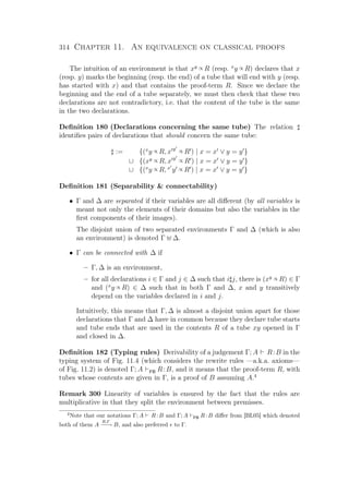 314 Chapter 11. An equivalence on classical proofs
The intuition of an environment is that xy ∝ R (resp. x
y ∝ R) declares that x
(resp. y) marks the beginning (resp. the end) of a tube that will end with y (resp.
has started with x) and that contains the proof-term R. Since we declare the
beginning and the end of a tube separately, we must then check that these two
declarations are not contradictory, i.e. that the content of the tube is the same
in the two declarations.
Deﬁnition 180 (Declarations concerning the same tube) The relation
identiﬁes pairs of declarations that should concern the same tube:
:= {(x
y ∝ R, x y
∝ R ) | x = x ∨ y = y }
∪ {(xy ∝ R, x y
∝ R ) | x = x ∨ y = y }
∪ {(x
y ∝ R, x
y ∝ R ) | x = x ∨ y = y }
Deﬁnition 181 (Separability  connectability)
• Γ and ∆ are separated if their variables are all diﬀerent (by all variables is
meant not only the elements of their domains but also the variables in the
ﬁrst components of their images).
The disjoint union of two separated environments Γ and ∆ (which is also
an environment) is denoted Γ ∆.
• Γ can be connected with ∆ if
– Γ, ∆ is an environment,
– for all declarations i ∈ Γ and j ∈ ∆ such that i j, there is (xy ∝ R) ∈ Γ
and (x
y ∝ R) ∈ ∆ such that in both Γ and ∆, x and y transitively
depend on the variables declared in i and j.
Intuitively, this means that Γ, ∆ is almost a disjoint union apart for those
declarations that Γ and ∆ have in common because they declare tube starts
and tube ends that are used in the contents R of a tube xy opened in Γ
and closed in ∆.
Deﬁnition 182 (Typing rules) Derivability of a judgement Γ; A R:B in the
typing system of Fig. 11.4 (which considers the rewrite rules —a.k.a. axioms—
of Fig. 11.2) is denoted Γ; A FB R:B, and it means that the proof-term R, with
tubes whose contents are given in Γ, is a proof of B assuming A.4
Remark 300 Linearity of variables is ensured by the fact that the rules are
multiplicative in that they split the environment between premisses.
4
Note that our notations Γ; A R:B and Γ; A FB R:B diﬀer from [BL05] which denoted
both of them A
R,Γ
−−→ B, and also preferred to Γ.
 