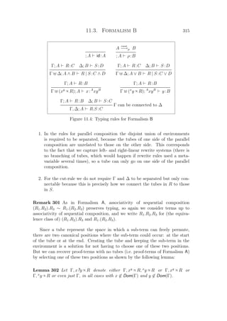 11.3. Formalism B 315
; A id:A
A
r o o t
−→ρ B
; A ρ:B
Γ; A R:C ∆; B S :D
Γ ∆; A ∧ B R | S :C ∧ D
Γ; A R:C ∆; B S :D
Γ ∆; A ∨ B R | S :C ∨ D
Γ; A R:B
Γ (xy ∝ R); A x:A
xyB
Γ; A R:B
Γ (x
y ∝ R); A
xyB
y:B
Γ; A R:B ∆; B S :C
Γ can be connected to ∆
Γ, ∆; A R.S :C
Figure 11.4: Typing rules for Formalism B
1. In the rules for parallel composition the disjoint union of environments
is required to be separated, because the tubes of one side of the parallel
composition are unrelated to those on the other side. This corresponds
to the fact that we capture left- and right-linear rewrite systems (there is
no branching of tubes, which would happen if rewrite rules used a meta-
variable several times), so a tube can only go on one side of the parallel
composition.
2. For the cut-rule we do not require Γ and ∆ to be separated but only con-
nectable because this is precisely how we connect the tubes in R to those
in S.
Remark 301 As in Formalism A, associativity of sequential composition
(R1.R2).R3 ∼ R1.(R2.R3) preserves typing, so again we consider terms up to
associativity of sequential composition, and we write R1.R2.R3 for (the equiva-
lence class of) (R1.R2).R3 and R1.(R2.R3).
Since a tube represent the space in which a sub-term can freely permute,
there are two canonical positions where the sub-term could occur: at the start
of the tube or at the end. Creating the tube and keeping the sub-term in the
environment is a solution for not having to choose one of these two positions.
But we can recover proof-terms with no tubes (i.e. proof-terms of Formalism A)
by selecting one of these two positions as shown by the following lemma:
Lemma 302 Let Γ, x?y ∝ R denote either Γ, xy ∝ R, x
y ∝ R or Γ, xy ∝ R or
Γ, x
y ∝ R or even just Γ, in all cases with x ∈ Dom(Γ) and y ∈ Dom(Γ).
 