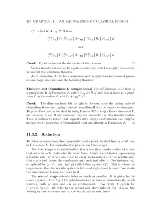 316 Chapter 11. An equivalence on classical proofs
If Γ, x?y ∝ R; A FB R:B then
T,id
x,y Γ; D
C xyD A FB
T,id
x,y R: D
C xyD B
and
id,T
x,y Γ; C
C xyD A FB
id,T
x,y R: C
C xyD B
Proof: By induction on the derivation of the premiss. P
Such a transformation can be applied recursively until Γ is empty; this is what
we use for the soundness theorem.
As in Formalism A, we have soundness and completeness for classical propo-
sitional logic since we have the following theorem:
Theorem 303 (Soundness  completeness) For all formulas A, B there is
a proof-term R of Formalism A with A FA R : B if and only if there is a proof-
term T of Formalism B with Γ; A FB T :B.
Proof: The direction from left to right is obvious, since the typing rules of
Formalism A are also typing rules of Formalism B with an empty environment.
To prove the converse we start by using Lemma 302 to empty the environment Γ,
and because A and B are formulae, they are unaﬀected by this transformation.
Then it suﬃces to notice that sequents with empty environments can only be
derived with those rules of Formalism B that are already in Formalism A. P
11.3.2 Reduction
To obtain a bureaucracy-free representative of a proof, we start from a proof term
in Formalism A. The normalisation process has three stages.
The ﬁrst stage is an initialisation: it is a one step transformation of a term
that adds to each combinator its inner tubes. Given a combinator representing
a rewrite rule, we create one tube for every meta-variables of the rewrite rule,
that starts just before the combinator and ends just after it. For instance, co↓
is replaced by (x | x ) . co↓ . (y | y) (with tubes xy and x y ). This is where the
requirement that the rewrite system is left- and right-linear is used. We create
the environment to map all tubes to id.
The second stage extends tubes as much as possible. It is given by the
rewrite system FB of Fig. 11.5 (which includes the rules of Formalism A), which
rewrites both a term and on an environment. We write Γ, xy ∝ R for
Γ, xy ∝ R, x
y ∝ R. We refer to the second and third rules of Fig. 11.5 as tube
loading or tube extension and to the fourth rule as tube fusion.
 