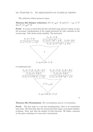 318 Chapter 11. An equivalence on classical proofs
The reduction relation preserves types:
Theorem 304 (Subject reduction) If Γ; A FB U : B and U, Γ −→FB U , Γ
then Γ ; A FB U :B.
Proof: It is easy to check that the ﬁrst and third stage preserve typing, we give
the necessary transformation of the typing derivation for tube extension in the
second stage. Tube fusion works similarly. The derivation
Γ1; A T :B
Γ1, xy ∝ T; A x:A
xyB
Γ1; A T :B
Γ1, x
y ∝ T; A
xyB
y:B Γ2; B R:C
Γ1, Γ2, x
y ∝ T; A
xyB
y . R:C
ccccccccccccccccccccccccccc
∆
Γ, xy ∝ T; D U :E
is transformed into
Γ1; A T :B Γ2; B R:C
Γ1, Γ2; A T.R:C
Γ1, Γ2, xy ∝ T.R; A x:A
xyC
Γ1; A T :B Γ2; B R:C
Γ1, Γ2; A T.R:C
Γ1, Γ2, x
y ∝ T.R; A
xyC
y:C
ccccccccccccccccccccccccc
AxyC
AxyB ∆
Γ, xy ∝ T.R; D U :E
P
Theorem 305 (Termination) The normalisation process is terminating.
Proof: The ﬁrst stage is a one-step transformation, there is no termination
issue there. We then show that the second and third stages, even mixed together,
terminate. First, note that the number of tubes decrease. We deﬁne a measure
on the pairs consisting of a term and a environment.
 