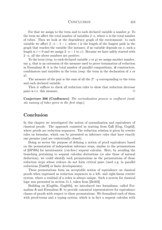 Conclusion 319
For that we assign to the term and to each declared variable a number p: To
the term we aﬀect the total number of variables 2·n, where n is the total number
of tubes. Then we look at the dependency graph of the environment: to each
variable we aﬀect 2 · n − 1 − i, where i is the length of the longest path in the
graph that reaches the variable (for instance, if no variable depends on x, such a
length is i = 0 and we assign 2 · n − 1 to x). Because we have safely started with
2 · n, all the above numbers are positive.
To the term (resp. to each declared variable x or y) we assign another number,
say q, that is an extension of the measure used to prove termination of reduction
in Formalism A: it is the total number of parallel compositions, id constructors,
combinators and variables in the term (resp. the term in the declaration of x or
y).
The measure of the pair is the sum of all the 2n
· q corresponding to the term
and each declared variable.
Then it suﬃces to check all reduction rules to show that reduction decrease
pairs w.r.t. this measure. P
Conjecture 306 (Conﬂuence) The normalisation process is conﬂuent (mod-
ulo naming of tubes given in the ﬁrst stage).
Conclusion
In this chapter we investigated the notion of normalisation and equivalence of
classical proofs. The approach consisted in starting from CoS [Gug, Gug02],
where proofs are reduction sequences. The reduction relation is given by rewrite
rules on formulae, which can be presented as inference rules that have exactly
one premiss (and are contextually closed).
Doing so serves the purpose of deﬁning a notion of proof equivalence based
on the permutation of independent inference steps, similar to the permutations
of [DP99b] for intuitionistic (cut-free) sequent calculus. Here, by avoiding the
branching pertaining to sequent calculus derivations (or also those of natural
deduction), we could identify such permutations as the permutations of those
reduction steps whose redexes do not form critical pairs (used e.g. in parallel
reductions [Tak89] or ﬁnite developments).
These permutations form an acceptable notion of equivalence on classical
proofs when expressed as reduction sequences in a left- and right-linear rewrite
system, where a residual of a redex is always unique. Such a system for classical
logic was presented in section 11.1, taken from [Brü03].
Building on [Gug04a, Gug04b], we introduced two formalisms, called For-
malism A and Formalism B, to provide canonical representatives for equivalence
classes of proofs with respect to these permutations. We formalised each of them
with proof-terms and a typing system, which is in fact a sequent calculus with
 
