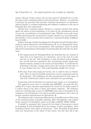 320 Chapter 11. An equivalence on classical proofs
axioms. Because of these axioms, the cut-rule cannot be eliminated (it is in fact
the main tool for combining axioms to form derivations). However, cut-reduction
is precisely the procedure that provides canonical representative of equivalence
classes of proofs; it is indeed terminating and conﬂuent (conﬂuence in the case of
Formalism B is only conjectured).
Moving from a classical sequent calculus to a sequent calculus with axioms
allows the notion of proof equivalence to be based on the normalisation process
(in our case, cut-reduction), as in intuitionistic logic. Whether or not such a move
sacriﬁces good properties of (axiom-free) sequent calculus (e.g. for proof-search),
and whether or not it provides better properties, is discussed in [Gug, Gug02] (at
least for CoS).
Further work also includes formalising how Formalism A and Formalism B ac-
tually do capture Bureaucracy A and Bureaucracy B, e.g. by showing that canon-
ical terms are in one-to-one correspondence with equivalence classes of proofs.
Alternative presentations of Formalism A and Formalism B could take two direc-
tions:
• Our typing system for Formalism B has the drawback that the contents of
tubes have to be typed twice in a derivation: once at the start of a tube
and once at the end. This redundancy is what prevented us from deﬁning
the cut-rule with the requirement that environments should simply have
disjoint domains, leading to the notion of connectability. It would thus be
interesting to develop a typing system where the contents of tubes have to
be type checked only once. This would hopefully simplify the cut-rule.
• We chose Curry-style typing for brevity, but it could be done in Church-
style. Then we need two parallel constructors, one for conjunction and one
for disjunction. All combinators are then parameterised by their types, as
well as id. Church-style could be more convenient for type-checking.
Connections with the literature are numerous but remain to be investigated:
Our approach seems close to rewriting logic [MOM02]: our goal with For-
malism B is to give canonical representatives for arrows in the initial model of
a rewrite theory if the latter is linear and without equations. The deductive
system for rewriting logic as given in [MOM02] seems close to Formalism A (its
congruence rule corresponds to our rule for parallel composition), but it does not
provide canonical representatives for Bureaucracy B.
The deﬁnition and/or treatment of Bureaucracy A and Bureaucracy B in terms
of the rewriting notions of parallel reduction, ﬁnite developments, and residual
theory remain to be formalised, maybe in the light of [Mel97, Mel98, Mel02].
It should be mentioned that, beyond the two kinds of bureaucracy treated
by Formalism A and Formalism B for the purpose of proof equivalence, these
formalisms feature other kinds of bureaucracy. First, Formalism B introduces
some new bureaucracy in the choice of tube names, but note that this is also
 