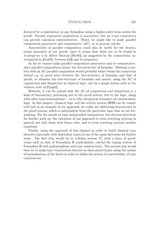 Conclusion 321
featured by α-equivalence in any formalism using a higher-order term syntax for
proofs. Second, sequential composition is associative, but an n-ary constructor
can provide canonical representatives. Third, we might like to make parallel
composition associative and commutative (AC), as in process calculi.
Associativity of parallel composition could also be useful for the denota-
tional semantics of our proofs, since it seems that these are to be found in
3-categories à la Albert Burroni [Bur93] (as suggested by the connections, in-
vestigated in [Gui05], between CoS and 3-categories).
So far we cannot make parallel composition associative and/or commutative,
since parallel compositions mimic the tree-structure of formulae. Deﬁning a sys-
tem with an AC parallel composition would probably either break the connection
(found e.g. in proof nets) between the tree-structure of formulae and that of
proofs, or abandon the tree-structure of formulae and maybe, using the AC of
conjunction and disjunction in classical logic, opt for a graph notion such as the
relation webs of [Gug02].
However, it can be argued that the AC of conjunction and disjunction is a
kind of bureaucracy pertaining not to the proof system, but to the logic, along
with other type isomorphisms —as in (the categorical semantics of) intuitionistic
logic. In this chapter, classical logic and the rewrite system SKSﬂ can be consid-
ered just as an example of our approach, we really are addressing bureaucracy in
the proof system, which is independent from the particular logic that we are for-
malising. For the attack on logic-independent bureaucracy two obvious directions
for further work are the extension of our approach to term rewriting systems in
general, not only those with linear rules, and to term rewriting systems modulo
equations.
Finally, using the approach of this chapter in order to build classical type
theories (especially with dependent types) is one of the main directions for further
work. The ﬁrst step would be to redeﬁne system FC
ω with a layer of proof-
terms such as that of Formalism B (equivalently, extend the typing system of
Formalism B with polymorphism and type constructors). The second step would
then be to make type constructors depend on these proof-terms, using the notion
of normalisation of the latter in order to deﬁne the notion of convertibility of type
constructors.
 