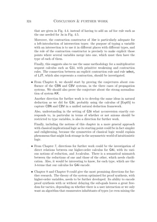 324 Conclusion  further work
that are given in Fig. 4.4, instead of having to add an ad hoc rule such as
the one needed for λx in Fig. 4.5.
Moreover, the contraction constructor of λlxr is particularly adequate for
a left-introduction of intersection types: the purpose of typing a variable
with an intersection is to use it in diﬀerent places with diﬀerent types, and
the role of the contraction constructor is precisely to make explicit those
points where several variables merge into one, which must then have the
type of each of them.
Finally, this suggests also to use the same methodology for a multiplicative
sequent calculus such as G1ii, with primitive weakening and contraction
rules. The connection between an explicit contraction rule and rule selectx
of LJT, which also represents a contraction, should be investigated.
• From Chapter 6, we should start by proving the conjectures about con-
ﬂuence of the CBN and CBV systems, in the three cases of propagation
systems. We should also prove the conjecture about the strong normalisa-
tion of system KK.
Another direction for further work is to develop the same ideas in natural
deduction as we did for G3ii, probably using the calculus of [Esp05] to
capture CBN and CBV in a uniﬁed natural deduction framework.
Also, understanding in the setting of G3ii what η-conversion exactly cor-
responds to, in particular in terms of whether or not axioms should be
restricted to type variables, is also a direction for further work.
Finally, including the notions of this chapter in a more general approach
with classical implicational logic as its starting point could be in fact simpler
and enlightening, because the symmetries of classical logic would explain
phenomena that might look strange in the asymmetric world of intuitionistic
logic.
• From Chapter 7, directions for further work could be the investigation of
direct relations between our higher-order calculus for G4ii, with its vari-
ous notions of reduction, and λ-calculus. There is a semantical mismatch
between the reductions of one and those of the other, which needs clariﬁ-
cation. Also, it would be interesting to know, for each type, which are the
λ-terms that our calculus for G4ii encode.
• Chapter 8 and Chapter 9 could give the most promising directions for fur-
ther research. The theory of the system optimised for proof synthesis, with
higher-order variables, needs to be further developed. Its ability to encode
proof synthesis with or without delaying the sub-goals leaves a great free-
dom for tactics, depending on whether there is a user interaction or we only
want an algorithm that enumerates inhabitants of types (or even mixing the
 