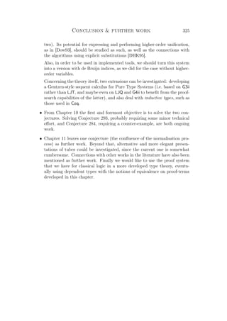 Conclusion  further work 325
two). Its potential for expressing and performing higher-order uniﬁcation,
as in [Dow93], should be studied as such, as well as the connections with
the algorithms using explicit substitutions [DHK95].
Also, in order to be used in implemented tools, we should turn this system
into a version with de Bruijn indices, as we did for the case without higher-
order variables.
Concerning the theory itself, two extensions can be investigated: developing
a Gentzen-style sequent calculus for Pure Type Systems (i.e. based on G3ii
rather than LJT, and maybe even on LJQ and G4ii to beneﬁt from the proof-
search capabilities of the latter), and also deal with inductive types, such as
those used in Coq.
• From Chapter 10 the ﬁrst and foremost objective is to solve the two con-
jectures. Solving Conjecture 293, probably requiring some minor technical
eﬀort, and Conjecture 284, requiring a counter-example, are both ongoing
work.
• Chapter 11 leaves one conjecture (the conﬂuence of the normalisation pro-
cess) as further work. Beyond that, alternative and more elegant presen-
tations of tubes could be investigated, since the current one is somewhat
cumbersome. Connections with other works in the literature have also been
mentioned as further work. Finally we would like to use the proof system
that we have for classical logic in a more developed type theory, eventu-
ally using dependent types with the notions of equivalence on proof-terms
developed in this chapter.
 