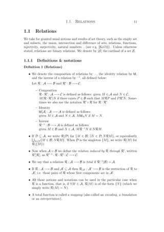 1.1. Relations 11
1.1 Relations
We take for granted usual notions and results of set theory, such as the empty set
and subsets, the union, intersection and diﬀerence of sets, relations, functions,
injectivity, surjectivity, natural numbers. . . (see e.g. [Kri71]). Unless otherwise
stated, relations are binary relations. We denote by |S| the cardinal of a set S.
1.1.1 Deﬁnitions  notations
Deﬁnition 1 (Relations)
• We denote the composition of relations by · , the identity relation by Id,
and the inverse of a relation by −1
, all deﬁned below:
Let R : A −→ B and R : B −→ C.
– Composition
R · R : A −→ C is deﬁned as follows: given M ∈ A and N ∈ C,
M(R · R )N if there exists P ∈ B such that MRP and PR N. Some-
times we also use the notation R ◦ R for R · R .
– Identity
Id[A] : A −→ A is deﬁned as follows:
given M ∈ A and N ∈ A, MIdAN if M = N.
– Inverse
R−1
: B −→ A is deﬁned as follows:
given M ∈ B and N ∈ A, MR−1
N if NRM.
• If D ⊆ A, we write R(D) for {M ∈ B| ∃N ∈ D, NRM}, or equivalently
N∈D{M ∈ B| NRM}. When D is the singleton {M}, we write R(M) for
R({M}).
• Now when A = B we deﬁne the relation induced by R through R , written
R [R], as R −1
· R · R : C −→ C.
• We say that a relation R : A −→ B is total if R−1
(B) = A.
• If R : A −→ B and A ⊆ A then R|A : A −→ B is the restriction of R to
A , i.e. those pairs of R whose ﬁrst components are in A .
• All those notions and notations can be used in the particular case when
R is a function, that is, if ∀M ∈ A, R(M) is of the form {N} (which we
simply write R(M) = N).
• A total function is called a mapping (also called an encoding, a translation
or an interpretation).
 