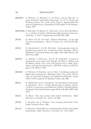 328 BIBLIOGRAPHY
[BBdH93] N. Benton, G. Bierman, V. de Paiva, and M. Hyland. A
term calculus for intuitionistic linear logic. In J. F. G. Groote and
M. Bezem, editors, Proc. of the 1st Int. Conf. on Typed Lambda Cal-
culus and Applications, volume 664 of LNCS, pages 75–90. Springer-
Verlag, 1993.
[BBLRD96] Z. Benaissa, D. Briaud, P. Lescanne, and J. Rouyer-Degli.
λυ, a calculus of explicit substitutions which preserves strong nor-
malisation. J. Funct. Programming, 6(5):699–722, 1996.
[BG99] R. Bloo and H. Geuvers. Explicit substitution: on the edge
of strong normalization. Theoret. Comput. Sci., 211(1-2):375–395,
1999.
[BG01] H. Barendregt and H. Geuvers. Proof-assistants using de-
pendent type systems. In J. A. Robinson and A. Voronkov, editors,
Handbook of Automated Reasoning, pages 1149–1238. Elsevier and
MIT Press, 2001.
[BHS97] G. Barthe, J. Hatcliff, and M. H. Sørensen. A notion of
classical pure type system. In S. Brookes, M. Main, A. Melton, and
M. Mislove, editors, Proc. of the 13th Annual Conf. on Math. Foun-
dations of Programming Semantics, MFPS’97, volume 6 of ENTCS,
pages 4–59. Elsevier, 1997.
[BKR00] E. Bonelli, D. Kesner, and A. Rios. A de Bruijn notation for
higher-order rewriting. In L. Bachmair, editor, Proc. of the 11th Int.
Conf. on Rewriting Techniques and Applications(RTA’00), volume
1833 of LNCS, pages 62–79. Springer-Verlag, July 2000.
[BL05] K. Brünnler and S. Lengrand. On two forms of bureaucracy
in derivations. In F. L. Paola Bruscoli and J. Stewart, editors,
1st Work. on Structures and Deductions (SD’05), Technical Report,
Technische Universität Dresden, pages 69–80, July 2005. ISSN 1430-
211X.
[Blo01] R. Bloo. Pure type systems with explicit substitution. Math.
Structures in Comput. Sci., 11(1):3–19, 2001.
[BN98] F. Baader and T. Nipkow. Term rewriting and all that. Cam-
bridge University Press, 1998.
[Bon01] E. Bonelli. Perpetuality in a named lambda calculus with explicit
substitutions. Math. Structures in Comput. Sci., 11(1), 2001.
 