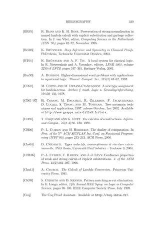 BIBLIOGRAPHY 329
[BR95] R. Bloo and K. H. Rose. Preservation of strong normalisation in
named lambda calculi with explicit substitution and garbage collec-
tion. In J. van Vliet, editor, Computing Science in the Netherlands
(CSN ’95), pages 62–72, November 1995.
[Brü03] K. Brünnler. Deep Inference and Symmetry in Classical Proofs.
PhD thesis, Technische Universität Dresden, 2003.
[BT01] K. Brünnler and A. F. Tiu. A local system for classical logic.
In R. Nieuwenhuis and A. Voronkov, editors, LPAR 2001, volume
2250 of LNCS, pages 347–361. Springer-Verlag, 2001.
[Bur93] A. Burroni. Higher-dimensional word problems with applications
to equational logic. Theoret. Comput. Sci., 115(1):43–62, 1993.
[CD78] M. Coppo and M. Dezani-Ciancaglini. A new type assignment
for lambda-terms. Archive f. math. Logic u. Grundlagenforschung,
19:139–156, 1978.
[CDG+
97] H. Comon, M. Dauchet, R. Gilleron, F. Jacquemard,
D. Lugiez, S. Tison, and M. Tommasi. Tree automata tech-
niques and applications, 1997. release October, 1rst 2002. Available
at http://www.grappa.univ-lille3.fr/tata.
[CH88] T. Coquand and G. Huet. The calculus of constructions. Inform.
and Comput., 76(2–3):95–120, 1988.
[CH00] P.-L. Curien and H. Herbelin. The duality of computation. In
Proc. of the 5th
ACM SIGPLAN Int. Conf. on Functional Program-
ming (ICFP’00), pages 233–243. ACM Press, 2000.
[Che04] D. Chemouil. Types inductifs, isomorphismes et récriture exten-
sionnelle. PhD thesis, Université Paul Sabatier – Toulouse 3, 2004.
[CHL96] P.-L. Curien, T. Hardin, and J.-J. Lévy. Conﬂuence properties
of weak and strong calculi of explicit substitutions. J. of the ACM
Press, 43(2):362–397, 1996.
[Chu41] A. Church. The Calculi of Lambda Conversion. Princeton Uni-
versity Press, 1941.
[CK99] S. Cerrito and D. Kesner. Pattern matching as cut elimination.
In G. Longo, editor, 14th Annual IEEE Symp. on Logic in Computer
Science, pages 98–108. IEEE Computer Society Press, July 1999.
[Coq] The Coq Proof Assistant. Available at http://coq.inria.fr/.
 