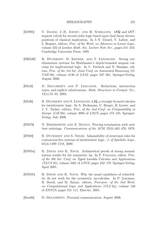 BIBLIOGRAPHY 331
[DJS95] V. Danos, J.-B. Joinet, and H. Schellinx. LKQ and LKT:
sequent calculi for second order logic based upon dual linear decom-
positions of classical implication. In J.-Y. Girard, Y. Lafont, and
L. Regnier, editors, Proc. of the Work. on Advances in Linear Logic,
volume 222 of London Math. Soc. Lecture Note Ser., pages 211–224.
Cambridge University Press, 1995.
[DKL06] R. Dyckhoff, D. Kesner, and S. Lengrand. Strong cut-
elimination systems for Hudelmaier’s depth-bounded sequent cal-
culus for implicational logic. In U. Furbach and N. Shankar, edi-
tors, Proc. of the 3rd Int. Joint Conf. on Automated Reasoning (IJ-
CAR’06), volume 4130 of LNAI, pages 347–361. Springer-Verlag,
August 2006.
[DL03] D. Dougherty and P. Lescanne. Reductions, intersection
types, and explicit substitutions. Math. Structures in Comput. Sci.,
13(1):55–85, 2003.
[DL06] R. Dyckhoff and S. Lengrand. LJQ, a strongly focused calculus
for intuitionistic logic. In A. Beckmann, U. Berger, B. Loewe, and
J. V. Tucker, editors, Proc. of the 2nd Conf. on Computability in
Europe (CiE’06), volume 3988 of LNCS, pages 173–185. Springer-
Verlag, July 2006.
[DM79] N. Dershowitz and Z. Manna. Proving termination with mul-
tiset orderings. Communications of the ACM, 22(8):465–476, 1979.
[DN00] R. Dyckhoff and S. Negri. Admissibility of structural rules for
contraction-free systems of intuitionistic logic. J. of Symbolic Logic,
65(4):1499–1518, 2000.
[DN05a] R. David and K. Nour. Arithmetical proofs of strong normal-
ization results for the symmetric λµ. In P. Urzyczyn, editor, Proc.
of the 9th Int. Conf. on Typed Lambda Calculus and Applications
(TLCA’05), volume 3461 of LNCS, pages 162–178. Springer-Verlag,
April 2005.
[DN05b] R. David and K. Nour. Why the usual candidates of reducibil-
ity do not work for the symmetric λµ-calculus. In P. Lescanne,
R. David, and M. Zaionc, editors, Post-proc. of the 2nd Work.
on Computational Logic and Applications (CLA’04), volume 140
of ENTCS, pages 101–111. Elsevier, 2005.
[Dou06] D. Dougherty. Personal communication, August 2006.
 