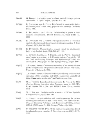 332 BIBLIOGRAPHY
[Dow93] G. Dowek. A complete proof synthesis method for type systems
of the cube. J. Logic Comput., 3(3):287–315, 1993.
[DP99a] R. Dyckhoff and L. Pinto. Proof search in constructive logics.
In Sets and proofs (Leeds, 1997), pages 53–65. Cambridge University
Press, 1999.
[DP99b] R. Dyckhoff and L. Pinto. Permutability of proofs in intu-
itionistic sequent calculi. Theoret. Comput. Sci., 212(1–2):141–155,
1999.
[DU03] R. Dyckhoff and C. Urban. Strong normalization of Herbelin’s
explicit substitution calculus with substitution propagation. J. Logic
Comput., 13(5):689–706, 2003.
[Dyc92] R. Dyckhoff. Contraction-free sequent calculi for intuitionistic
logic. J. of Symbolic Logic, 57(3):795–807, 1992.
[EFP06] J. Espírito Santo, M. J. Frade, and L. Pinto. Structural
proof theory as rewriting. In F. Pfenning, editor, Proc. of the 17th
Int. Conf. on Rewriting Techniques and Applications(RTA’06), vol-
ume 4098 of LNCS, pages 197–211. Springer-Verlag, August 2006.
[Esp02] J. Espírito Santo. Conservative extensions of the lambda-calculus
for the computational interpretation of sequent calculus. PhD thesis,
University of Edinburgh, 2002.
[Esp05] J. Espírito Santo. Unity in structural proof theory and structural
extensions of the λ-calculus. July 2005. Manuscript. Available at
http://www.math.uminho.pt/~jes/Publications.htm.
[Fis72] M. J. Fischer. Lambda calculus schemata. In Proc. of the ACM
Conf. on Proving Assertions about Programs, pages 104–109. SIG-
PLAN Notices, Vol. 7, No 1 and SIGACT News, No 14, January
1972.
[Fis93] M. J. Fischer. Lambda-calculus schemata. LISP and Symbolic
Computation, 6(3/4):259–288, 1993.
[For02] J. Forest. A weak calculus with explicit operators for pattern
matching and substitution. In S. Tison, editor, Proc. of the 13th Int.
Conf. on Rewriting Techniques and Applications(RTA’02), volume
2378 of LNCS, pages 174–191. Springer-Verlag, July 2002.
[FP06] C. Fürmann and D. Pym. Order-enriched categorical models of
the classical sequent calculus. J. Pure Appl. Algebra, 204(1):21–78,
2006.
 